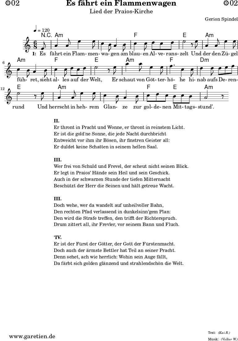\version "2.18.2"
\paper {
print-page-number=##f
}
\header{
dedication="⚙️02"
title="Es fährt ein Flammenwagen"
subtitle="Lied der Praios-Kirche"
composer="Gerion Spindel"
meter="(Kai R.)"
arranger="(Volker W.)"
tagline="🏰 Herkunft: www.garetien.de - Notensatz: LilyPond 🏰"
}
myMusic = {
<<
\chords {
\tempo 4=120
\set chordChanges=##t
r8 a2.:m a2.:m f2. e2. a2.:m a2.:m f2. e2. a2.:m f2. d2.:m e2. a2.:m a2.:m f4. e4. a2.:m
}
\relative {
\time 6/8
\partial 8
\key a \minor
\set Staff.midiInstrument="Flute"
e'8 a4 a8 e'4 e8 c4 b8 a4 b8 c4 c8 d8 c8 d8 e2 r8
e8 a,4 a8 e'4 e8 c4 b8 a4 b8 c4 c8 d8 c8 d8 e2 r8
e8 a4 a8 e4 e8 f4. c4 c8 d4 d8 d8 e8 f8 e2 r8
e8 a,4 a8 e'4 e8 c4 b8 a4 b8 c8 d8 c8 b8 c8 b8 a2 r8
}
\addlyrics {
\set stanza = "I: "
Es fährt ein Flam- men- wa- _ gen am blau- en Al- ve- rans- zelt
Und der den Zü- gel füh- _ ret, sieht al- les auf _ der Welt,
Er schaut von Göt- ter- hö- he hi- nab aufs De- _ ren- rund
Und herrscht in heh- rem Glan- _ ze zur gol- de- nen Mit- _ tags- stund’.
}
>>
}
\score {
\myMusic
\layout { }
}
\markup {
\fill-line {
\hspace #1
\column {
\line { \bold {II.} }
\line { Er thront in Pracht und Wonne, er thront in reinstem Licht. }
\line { Er ist die gold'ne Sonne, die jede Nacht durchbricht }
\line { Entweicht vor ihm ihr Bösen, ihr finstren Geister all: }
\line { Er duldet keine Schatten in seinem hellen Saal. }
\vspace #1
\line { \bold {III.} }
\line { Wer frei von Schuld und Frevel, der scheut nicht seinen Blick. }
\line { Er legt in Praios’ Hände sein Heil und sein Geschick. }
\line { Auch in der schwarzen Stunde der tiefen Mitternacht }
\line { Beschützt der Herr die Seinen und hält getreue Wacht. }
\vspace #1
\line { \bold {III.} }
\line { Doch wehe, wer da wandelt auf unheilvoller Bahn, }
\line { Den rechten Pfad verlassend in dunkelsinn’gem Plan: }
\line { Den wird die Strafe treffen, den trifft der Richterspruch. }
\line { Drum zittert all, ihr Frevler, vor seinem Bann und Fluch. }
\vspace #1
\line { \bold {'IV.} }
\line { Er ist der Fürst der Götter, der Gott der Fürstenmacht. }
\line { Doch auch der ärmste Bettler hat Teil an seiner Pracht. }
\line { Denn sehet, ach wie herrlich: Wohin sein Auge fällt, }
\line { Da färbt sich golden glänzend und strahlendschön die Welt. }
}
\hspace #1
}
}
\markup { }
\score {
\unfoldRepeats {
\myMusic
}
\midi { }
}
