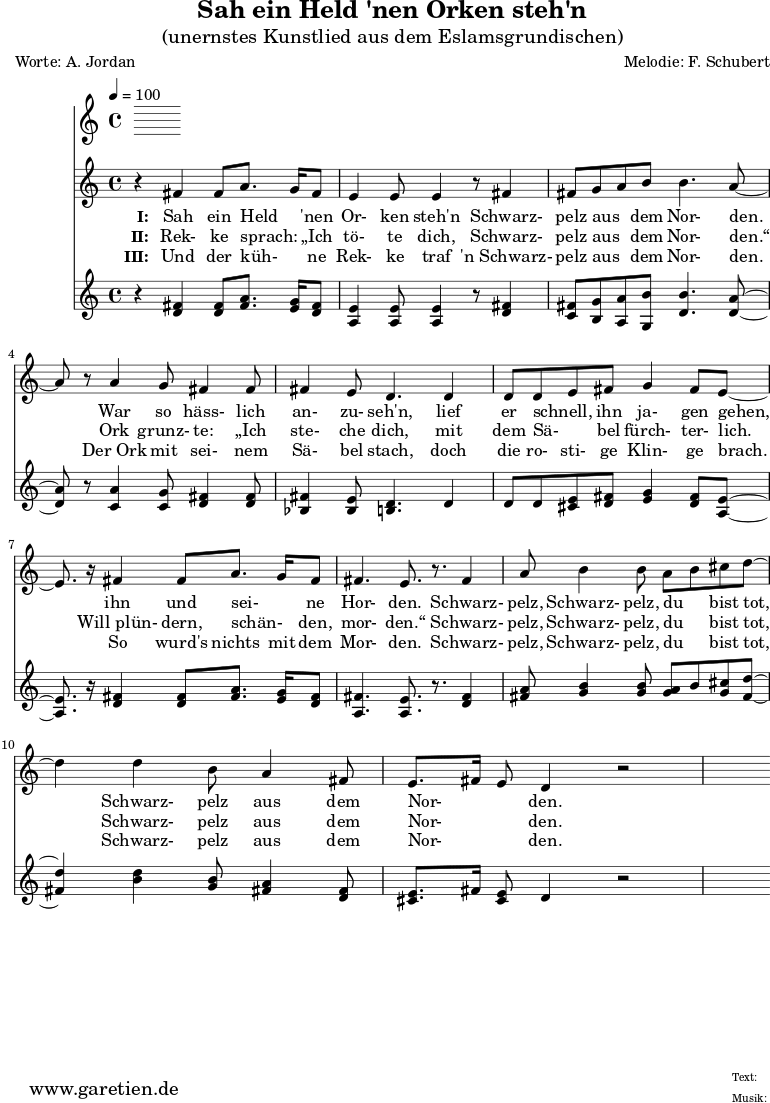 \version "2.10.25"
\header{
title="Sah ein Held 'nen Orken steh'n"
subtitle="(unernstes Kunstlied aus dem Eslamsgrundischen)"
poet="Worte: A. Jordan"
composer="Melodie: F. Schubert"
tagline="Herkunft: www.garetien.de - Music engraving: LilyPond"
}
\score {
<<
\time 4/4
\tempo 4=100
\relative c' {
\key c \major
\clef "treble"
\set Staff.midiInstrument="Harpsichord"
r4 fis4 fis8 a8. g16 fis8 e4 e8 e4 r8 fis 4
fis8 g a b b4. a8~ a8 r8 a4 g8 fis4 fis8
fis4 e8 d4. d4 d8 d8 e8 fis8 g4 fis8 e8~
e8. r16 fis4 fis8 a8. g16 fis8 fis4. e8. r8. fis4
a8 b4 b8 a8 b8 cis8 d8~ d4 d4 b8 a4 fis8
e8. fis16 e8 d4 r2
}
\addlyrics {
\set stanza = "I: "
Sah ein Held _ 'nen Or- ken steh'n
Schwarz- pelz aus _ dem Nor- den.
War so häss- lich an- zu- seh'n,
lief er schnell, _ ihn ja- gen gehen,
ihn und sei- _ ne Hor- den.
Schwarz- pelz, Schwarz- pelz, du _ bist tot,
Schwarz- pelz aus dem Nor- _ _ den.
}
\addlyrics {
\set stanza = "II: "
Rek- ke sprach: _ „Ich tö- te dich,
Schwarz- pelz aus _ dem Nor- den.“
Ork grunz- te: „Ich ste- che dich,
mit dem Sä- _ bel fürch- ter- lich.
Will_plün- dern, schän- _ den, mor- den.“
Schwarz- pelz, Schwarz- pelz, du _ bist tot,
Schwarz- pelz aus dem Nor- _ _ den.
}
\addlyrics {
\set stanza = "III: "
Und der küh- _ ne Rek- ke traf
'n_Schwarz- pelz aus _ dem Nor- den.
Der_Ork mit sei- nem Sä- bel stach,
doch die ro- sti- ge Klin- ge brach.
So wurd's nichts mit dem Mor- den.
Schwarz- pelz, Schwarz- pelz, du _ bist tot,
Schwarz- pelz aus dem Nor- _ _ den.
}
\relative c' {
\key c \major
\clef "treble"
\set Staff.midiInstrument="clav"
r4 <d fis>4 <d fis>8 <fis a>8. <e g>16 <d fis>8 <a e'>4 <a e'>8 <a e'>4 r8 <d fis>4
<c fis>8 <b g'> <a a'> <g b'> <d' b'>4. <d a'>8~
<d a'>8 r8 <c a'>4 <c g'>8 <d fis>4 <d fis>8 <bes fis'>4 <bes e>8 <b d>4. d4
d8 d <cis e> <d fis> <e g>4 <d fis>8 <a e'>8~
<a e'>8. r16 <d fis>4 <d fis>8 <fis a>8. <e g>16 <d fis>8
<a fis'>4. <a e'>8. r8. <d fis>4
<fis a>8 <g b>4 <g b>8 <g a>8 b8 <g cis>8 <fis d'>8~ <fis d'>4
<b d>4 <g b>8 <fis a>4 <d fis>8 <cis e>8. fis16 <cis e>8 d4 r2
}
>>
\layout { }
\midi { }
}