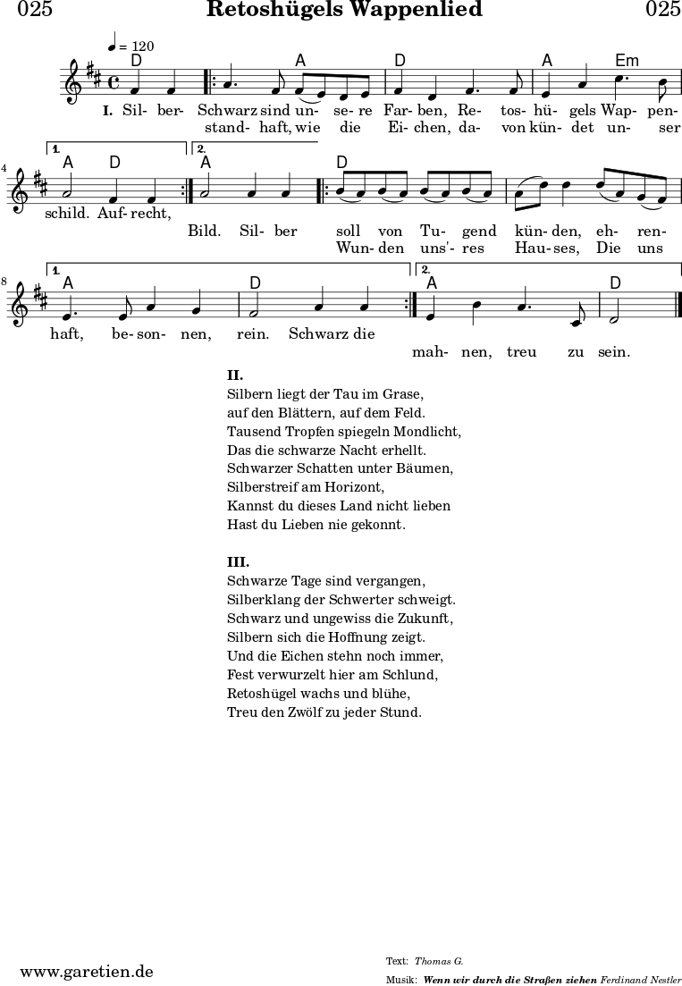 
\header{
  dedication = "🏰025"
  title = "Retoshügels Wappenlied"
  subsubtitle = "Wenn wir durch die Straßen ziehen"
  meter = "Thomas G."
  arranger = "Ferdinand Nestler"
}
 
myMusic = {
  <<

    \chords {
      \germanChords
      \set chordChanges=##t
      \set Staff.midiInstrument="acoustic guitar (nylon)"
      ees2 |
      \repeat volta 2 {
        ees2 bes2 | ees2
        ees2 | bes2 f2:m |
      }
      \alternative {
        {
          bes2 ees2 |
        }
        {
          bes2 bes2 |
        }
      }
      \repeat volta 2 {
        ees2 ees2 | ees2 ees2 | 
      }
      \alternative {
        {
          bes2 bes2 | ees2 ees2 |
        }
        {
          bes2 bes2 | ees2
        }     
      }
    }

    \relative c'' {
      \time 4/4
      \partial 2
      \tempo 4=120
      \key es \major
      \set Staff.midiInstrument="Oboe"
      g4 g4 |
      \repeat volta 2 {
        bes4. g8 g8( f8) ees8 f8 | g4 ees4
        g4. g8 | f4 bes4 d4. c8 | 
      } 
      \alternative {
        {
          bes2 g4 g4 |
        }
        {
          bes2 bes4 bes4 |
        }
      }
      \repeat volta 2 {
        c8( bes8) c8( bes8) c8( bes8) c8( bes8) | bes8( ees8) ees4
        ees8( bes8) aes8( g8) | 
      }
      \alternative {
        {
          f4. f8 bes4 aes4 | g2 bes4 bes4 |
        }
        {
          f4 c'4 bes4. d,8 | ees2
        }
      }
      \fine
    }
    \addlyrics {
      \set stanza = "I. "
      Sil- ber- Schwarz sind un- se- re Far- ben,
      Re- tos- hü- gels Wap- pen- schild.
      Auf- recht,

    }
    \addlyrics {
      _ _ stand- haft, wie die _ Ei- chen,
      da- von kün- det un- ser _ _ _ Bild.

      Sil- ber soll von Tu- gend kün- den,
      eh- ren- haft, be- son- nen, rein.
      
      Schwarz die 
    }
    \addlyrics {
      _ _ _ _ _ _ _ _ _ _ _ _ _ _ _ _ _ _ _ _ _
      Wun- den uns'- res Hau- ses,
      Die uns _ _ _ _ _ _ _ mah- nen, treu zu sein.
    }
  >>
}

\score {
  \transpose ees d {
    \myMusic
  }
  \layout { }
}

\markup {
  \fill-line {
    \hspace #1
    \column {
      \line { \bold { II. } }
      \line { Silbern liegt der Tau im Grase, }
      \line { auf den Blättern, auf dem Feld. }
      \line { Tausend Tropfen spiegeln Mondlicht, }
      \line { Das die schwarze Nacht erhellt. }
      \line { Schwarzer Schatten unter Bäumen, }
      \line { Silberstreif am Horizont, }
      \line { Kannst du dieses Land nicht lieben }
      \line { Hast du Lieben nie gekonnt. }
      \vspace #1
      \line { \bold { III. } }
      \line { Schwarze Tage sind vergangen, }
      \line { Silberklang der Schwerter schweigt. }
      \line { Schwarz und ungewiss die Zukunft, }
      \line { Silbern sich die Hoffnung zeigt. }
      \line { Und die Eichen stehn noch immer, }
      \line { Fest verwurzelt hier am Schlund, }
      \line { Retoshügel wachs und blühe, }
      \line { Treu den Zwölf zu jeder Stund. }
    }
    \hspace #1
  }
}

\score {
  \unfoldRepeats {
    \transpose ees d {
      \myMusic
    }
  }
  \midi { }
}
