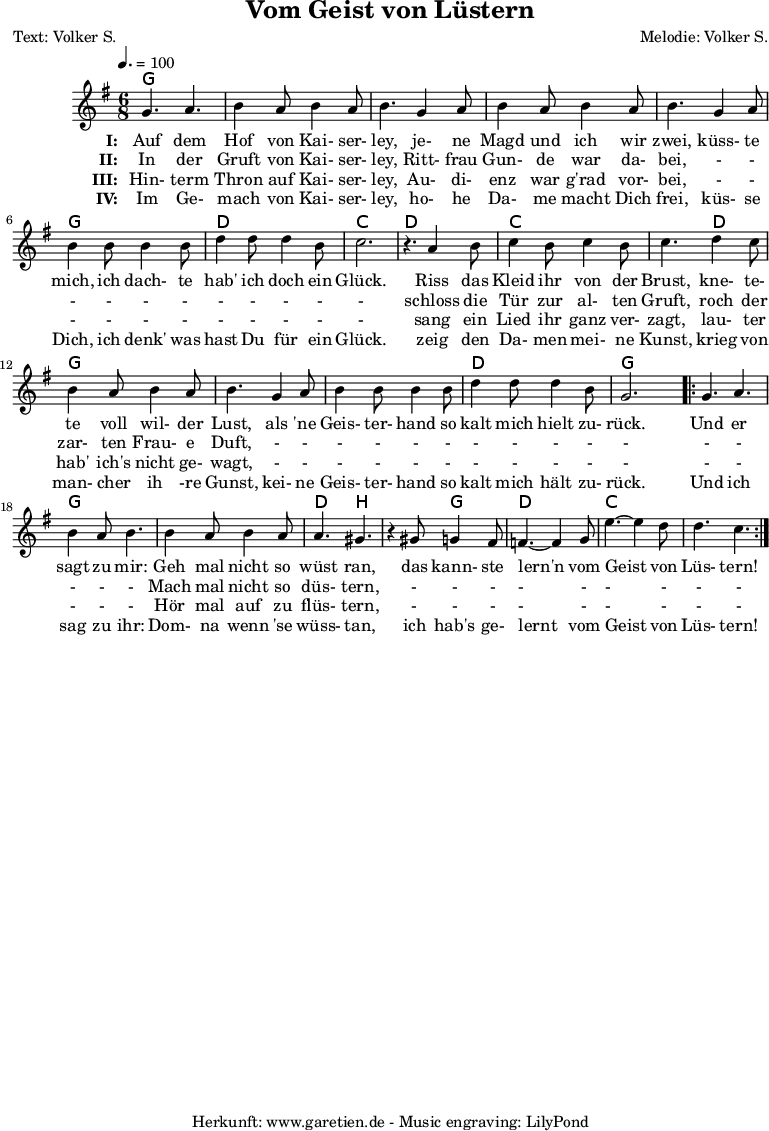 
 \version "2.10.25"
 
 \paper {
  print-page-number=##f
 }

 \header{
  title="Vom Geist von Lüstern"
  subtitle=""
  poet="Text: Volker S."
  composer="Melodie: Volker S."
  tagline="Herkunft: www.garetien.de - Music engraving: LilyPond"
 }
 
 \score {
  <<

   \context ChordNames {
    \set chordChanges=##t
    \set Staff.midiInstrument="guitar harmonics"
    \chordmode {
     \germanChords
     g4. g4. g4. g4. g4. g4. g4. g4. g4. g4. g4. g4. d4. d4. c4. c4.
     d4. d4. c4. c4. c4. d4. g4. g4. g4. g4. g4. g4. d4. d4. g4. g4.
     g4. g4. g4. g4. g4. g4. d4. b4. b4. g4. d4. d4. c4. c4. c4. c4.
    }
   } 

   \relative {
    \key g \major
    \time 6/8
    \tempo 4.=100
    \set Staff.midiInstrument="fiddle"

    g'4. a4. b4 a8 b4 a8 b4.
    g4 a8 b4 a8 b4 a8 b4.
    g4 a8 b4 b8 b4 b8
    d4 d8 d4 b8 c2. r4.

    a4 b8 c4 b8 c4 b8 c4.
    d4 c8 b4 a8 b4 a8 b4.
    g4 a8 b4 b8 b4 b8
    d4 d8 d4 b8 g2.

    \repeat volta 2 {
     g4. a4. b4 a8 b4.
     b4 a8 b4 a8 a4. gis4. r4
     gis8 g4 fis8 f4.~ f4
     g8 e'4.~ e4 d8 d4. c4.
    }

   }
   \addlyrics {
    \set stanza = "I: "
    Auf dem Hof von Kai- ser- ley,
    je- ne Magd und ich wir zwei,
    küss- te mich, ich dach- te hab' ich doch ein Glück.
   
    Riss das Kleid ihr von der Brust,
    kne- te- te voll wil- der Lust,
    als 'ne Geis- ter- hand so kalt mich hielt zu- rück.
    
    Und er sagt zu mir:
    Geh mal nicht so wüst ran,
    das kann- ste lern'n vom Geist von Lüs- tern!
   }
  
   \addlyrics {
    \set stanza = "II: "
    
    In der Gruft von Kai- ser- ley,
    Ritt- frau Gun- de war da- bei,
    - - - - - - - - - - -
    
    schloss die Tür zur al- ten Gruft,
    roch der zar- ten Frau- e Duft,
    - - - - - - - - - - -
    
    - - - - -
    Mach mal nicht so düs- tern,
    - - - - - - - - -
   }

   \addlyrics {
    \set stanza = "III: "
    
    Hin- term Thron auf Kai- ser- ley,
    Au- di- enz war g'rad vor- bei,
    - - - - - - - - - - -
    
    sang ein Lied ihr ganz ver- zagt,
    lau- ter hab' ich's nicht ge- wagt,
    - - - - - - - - - - -
    
    - - - - -
    Hör mal auf zu flüs- tern,
    - - - - - - - - -
   }

   \addlyrics {
    \set stanza = "IV: "
    
    Im Ge- mach von Kai- ser- ley,
    ho- he Da- me macht Dich frei,
    küs- se Dich, ich denk' was hast Du für ein Glück.
    
    zeig den Da- men mei- ne Kunst,
    krieg von man- cher ih -re Gunst,
    kei- ne Geis- ter- hand so kalt mich hält zu- rück.
    
    Und ich sag zu ihr:
    Dom- na wenn 'se wüss- tan,
    ich hab's ge- lernt vom Geist von Lüs- tern!
   }
  >>

  \layout { }
  \midi { }
 }
