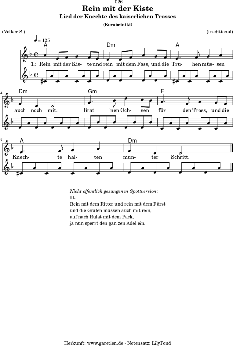 \version "2.18.2"
\paper {
print-page-number = ##f
}
\header{
dedication = "🏰026"
title = "Rein mit der Kiste"
subtitle = "Lied der Knechte des kaiserlichen Trosses"
subsubtitle = "(Korobeiniki)"
meter = "(Volker S.)"
arranger = "(traditional)"
tagline = "🏰 Herkunft: www.garetien.de - Notensatz: LilyPond 🏰"
}
myMusic = {
<<
\chords {
\germanChords
\set chordChanges=##t
\set Staff.midiInstrument="acoustic guitar (nylon)"
a1 | d1:m | a1 | d1:m | g1:m | f1 | a1 | d1:m
}
\relative c'' {
\time 4/4
\tempo 4=125
\key d \minor
\set Staff.midiInstrument="Trumpet"
a4 e8 f8 g4 f8 e8 | d4 d8 f8 a4
g8 f8 | e4. f8 g4 a4 | f4 d4 d2 |
g4. bes8 d4 c8 bes8 | a4. f8 a4
g8 f8 | e4. f8 g4 a4 | f4 d4 d2 \bar "|."
}
\addlyrics {
\set stanza = "I.: "
Rein mit der Kis- te und rein mit dem Fass,
und die Tru- hen müs- sen auch noch mit.
Brat' 'nen Och- sen _ für den Tross,
und die Knech- te hal- ten mun- ter Schritt.
}
\relative c'' {
\key d \minor
\set Staff.midiInstrument="acoustic guitar (nylon)"
cis,8 a'8 cis,8 a'8 cis,8 a'8 cis,8 a'8 |
d,8 a'8 d,8 a'8 d,8 a'8 d,8 a'8 |
cis,8 a'8 cis,8 a'8 cis,8 a'8 cis,8 a'8 |
d,8 a'8 d,8 a'8 d,8 a'8 d,8 a'8 |
d,8 bes'8 d,8 bes'8 d,8 bes'8 d,8 bes'8 |
c,8 a'8 c,8 a'8 c,8 a'8 c,8 a'8 |
cis,8 a'8 cis,8 a'8 cis,8 a'8 cis,8 a'8 |
d,8 a'8 d,8 a'8 d,8 a'8 d,8 a'8 |
}
>>
}
\score {
\myMusic
\layout { }
}
\markup {
\fill-line {
\hspace #1
\column {
\line { \italic { Nicht öffentlich gesungenen Spottversion: } }
\line { \bold { II.} }
\line { Rein mit dem Ritter und rein mit dem Fürst }
\line { und die Grafen müssen auch mit rein, }
\line { auf nach Rulat mit dem Pack, }
\line { ja nun sperrt den gan zen Adel ein. }
}
\hspace #1
}
}
\score {
\unfoldRepeats {
\myMusic
}
\midi { }
}
