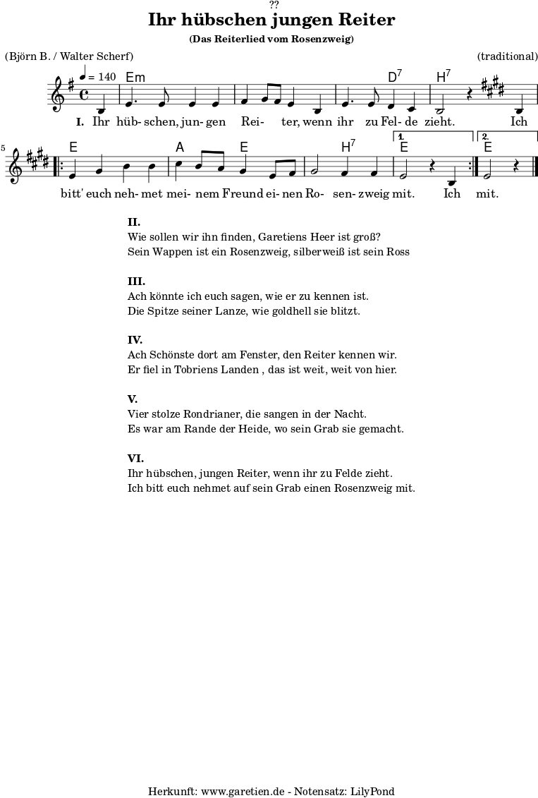 
\version "2.18.2"
 
\paper {
  print-page-number = ##f
}

\header{
  dedication = "🏰??"
  title="Ihr hübschen jungen Reiter"
  subsubtitle ="(Das Reiterlied vom Rosenzweig)"
  meter = "(Björn B. / Walter Scherf)"
  arranger = "(traditional)"
  tagline = "🏰 Herkunft: www.garetien.de - Notensatz: LilyPond 🏰"
}
myMusic = {
  <<
    
    \chords {
      \germanChords
      \set chordChanges=##t
      \set Staff.midiInstrument="acoustic guitar (nylon)"
      s4 | e2:m e2:m | e2:m e2:m | e2:m d2:7 | b2:7 s2 |
      \repeat volta 2 {
        e2 e2 | a2 e2 | e2 b2:7 |
      }
      \alternative {
        {
          e2 s2
        }
        {
          e2 s4
        }
      }
    }

    \relative c' {
      \set Staff.midiInstrument="violin"
      \clef "treble" 
      \key e \minor
      \time 4/4
      \partial 4
      \tempo 4=140
      b4 | e4. e8 e4 e4 | fis4 g8 fis8 e4 b4 | e4. e8 d4 c4 | b2 r4
      \key e \major
      b4 | 
      \repeat volta 2 {
        e4 gis4 b4 b4 | cis4 b8 a8 gis4 e8 fis8 | gis2 fis4 fis4 |
      }
      \alternative {
        {
          e2 r4 b4 
        }
        {
          e2 r4 \bar "|."
        }
      }
    }
    \addlyrics {
      \set stanza = "I. "
      Ihr hüb- schen, jun- gen  Rei- _ _ ter,  wenn ihr zu Fel- de zieht.
      Ich bitt' euch neh- met mei- nem _ Freund ei- nen Ro- sen- zweig mit.
      Ich mit.
    }

  >>
}

\score {
  \myMusic
  \layout { }
}

\markup {
  \fill-line {
    \hspace #1
    \column {
      \line { \bold {II.} }
      \line { Wie sollen wir ihn finden, Garetiens Heer ist groß? }
      \line { Sein Wappen ist ein Rosenzweig, silberweiß ist sein Ross }
      \vspace #1
      \line { \bold {III.} }
      \line { Ach könnte ich euch sagen, wie er zu kennen ist. }
      \line { Die Spitze seiner Lanze, wie goldhell sie blitzt. }
      \vspace #1
      \line { \bold {IV.} }
      \line { Ach Schönste dort am Fenster, den Reiter kennen wir. }
      \line { Er fiel in Tobriens Landen , das ist weit, weit von hier. }
      \vspace #1
      \line { \bold {V.} }
      \line { Vier stolze Rondrianer, die sangen in der Nacht. }
      \line { Es war am Rande der Heide, wo sein Grab sie gemacht. }
      \vspace #1
      \line { \bold {VI.} }
      \line { Ihr hübschen, jungen Reiter, wenn ihr zu Felde zieht. }
      \line { Ich bitt euch nehmet auf sein Grab einen Rosenzweig mit. }
    }
    \hspace #1
  }
}

\score {
  \unfoldRepeats {
    \myMusic
  }
  \midi { }
}
