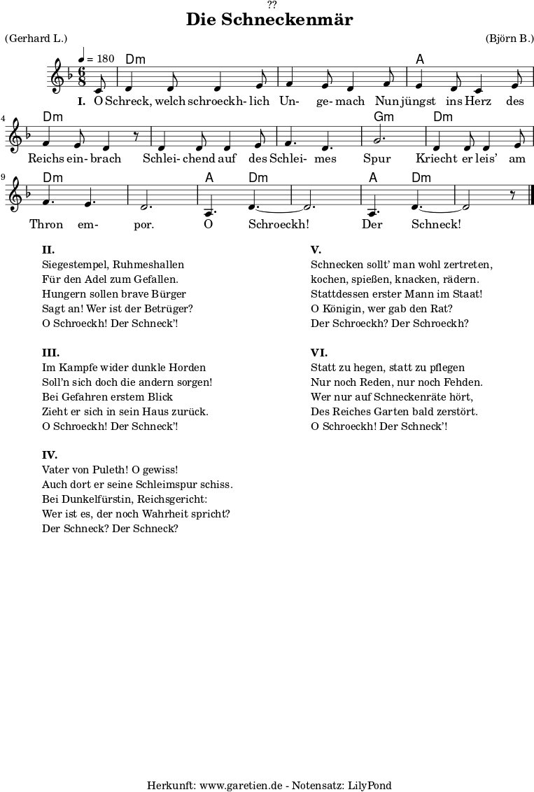 \version "2.18.2"
\paper {
print-page-number = ##f
}
\header{
dedication = "🏰??"
title = "Die Schneckenmär"
meter = "(Gerhard L.)"
arranger = "(Björn B.)"
tagline = "🏰 Herkunft: www.garetien.de - Notensatz: LilyPond 🏰"
}
myMusic = {
<<
\chords {
\germanChords
\set chordChanges=##t
\set Staff.midiInstrument="acoustic guitar (nylon)"
s8 | d2.:m | d2.:m |
a2. | d2.:m |
d2.:m | d2.:m | g2.:m |
d2.:m | d2.:m | d2.:m |
a4. d4.:m~ | d2.:m | a4. d4.:m~ | d2:m s8
}
\relative c' {
\time 6/8
\partial 8
\tempo 4=180
\key d \minor
\set Staff.midiInstrument="clarinet"
c8 | d4 d8 d4 e8 | f4 e8 d4
f8 | e4 d8 c4 e8 | f4 e8 d4 r8
d4 d8 d4 e8 | f4. d4. | g2. |
d4 d8 d4 e8 | f4. e4. | d2. |
a4. d4.~ | d2. | a4. d4.~ | d2 r8 \bar "|."
}
\addlyrics {
\set stanza = "I. "
O Schreck, welch schroeckh- lich Un- ge- mach
Nun jüngst ins Herz des Reichs ein- brach
Schlei- chend auf des Schlei- mes Spur
Kriecht er leis’ am Thron em- por.
O Schroeckh! Der Schneck!
}
>>
}
\score {
\myMusic
\layout { }
}
\markup {
\fill-line {
\hspace #1
\column {
\line { \bold { II. } }
\line { Siegestempel, Ruhmeshallen }
\line { Für den Adel zum Gefallen. }
\line { Hungern sollen brave Bürger }
\line { Sagt an! Wer ist der Betrüger? }
\line { O Schroeckh! Der Schneck’! }
\vspace #1
\line { \bold { III. } }
\line { Im Kampfe wider dunkle Horden }
\line { Soll’n sich doch die andern sorgen! }
\line { Bei Gefahren erstem Blick }
\line { Zieht er sich in sein Haus zurück. }
\line { O Schroeckh! Der Schneck’! }
\vspace #1
\line { \bold { IV. } }
\line { Vater von Puleth! O gewiss! }
\line { Auch dort er seine Schleimspur schiss. }
\line { Bei Dunkelfürstin, Reichsgericht: }
\line { Wer ist es, der noch Wahrheit spricht? }
\line { Der Schneck? Der Schneck? }
}
\hspace #2
\column {
\line { \bold { V. } }
\line { Schnecken sollt’ man wohl zertreten, }
\line { kochen, spießen, knacken, rädern. }
\line { Stattdessen erster Mann im Staat! }
\line { O Königin, wer gab den Rat? }
\line { Der Schroeckh? Der Schroeckh? }
\vspace #1
\line { \bold { VI. } }
\line { Statt zu hegen, statt zu pflegen }
\line { Nur noch Reden, nur noch Fehden. }
\line { Wer nur auf Schneckenräte hört, }
\line { Des Reiches Garten bald zerstört. }
\line { O Schroeckh! Der Schneck’! }
}
\hspace #1
}
}
\score {
\unfoldRepeats {
\myMusic
}
\midi { }
}