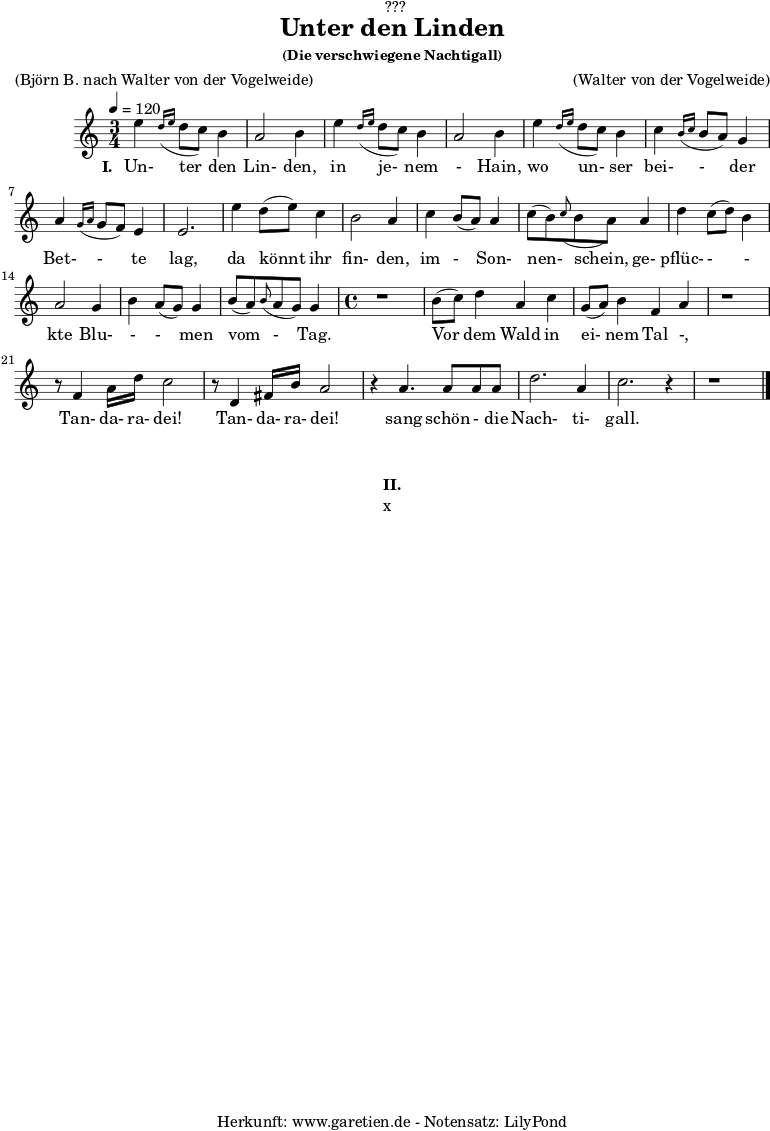 %https://s9.imslp.org/files/imglnks/usimg/d/d5/IMSLP625364-PMLP59911-grieg_die_verschwiegene_nachtigall_op48_no4_original_high_key_c_major_peters_9457.pdf
\version "2.24.4"
\paper {
print-page-number = ##f
}
\header{
dedication = "🏰???"
title = "Unter den Linden"
subtitle = ""
subsubtitle = "(Die verschwiegene Nachtigall)"
poet = ""
meter = "(Björn B. nach Walter von der Vogelweide)"
composer = ""
arranger = "(Walter von der Vogelweide)"
tagline = "🏰 Herkunft: www.garetien.de - Notensatz: LilyPond 🏰"
}
myMusic = {
<<
\chords {
\germanChords
\set chordChanges=##t
\set Staff.midiInstrument="acoustic guitar (nylon)"
}
\relative c'' {
\time 3/4
\key c \major
\tempo 4=120
\set Staff.midiInstrument="clarinet"
e4 \grace d16( \grace e16 d8 c8) b4 | a2 b4 |
e4 \grace d16( \grace e16 d8 c8) b4 | a2 b4 |
e4 \grace d16( \grace e16 d8 c8) b4 | c4 \grace b16( \grace c16 b8 a8) g4 | a4 \grace g16( \grace a16 g8 f8) e4 | e2. |
e'4 d8( e8) c4 | b2 a4 |
c4 b8( a8) a4 | c8( b8) \grace c8( b8 a8)
a4 | d4 c8( d8) b4 | a2 g4 | b4 a8( g8) g4 |
b8( a8) \grace b8( a8 g8) g4 |
\time 4/4
r1 | b8( c8) d4 a4 c4 | g8( a8) b4 f4 a4 |
r1 | r8 f4 a16 d16 c2 | r8 d,4 fis16 b16 a2 |
r4 a4. a8 a8 a8 | d2. a4 | c2. r4 | r1
\fine
}
\addlyrics {
\set stanza = "I. "
Un- ter den Lin- den,
in je- nem - Hain,
wo un- ser bei- - der Bet- - te lag,
da könnt ihr fin- den,
im - Son- nen- schein,
ge- pflüc- - - kte Blu- - - men vom - Tag.
Vor dem Wald in ei- nem Tal -,
Tan- da- ra- dei! Tan- da- ra- dei!
sang schön - die Nach- ti- gall.
}
>>
}
\score {
\transpose c c {
\myMusic
}
\layout { }
}
\markup {
\fill-line {
\hspace #1
\column {
\vspace #1
\line { \bold { II.} }
\line { x }
\vspace #1
}
\hspace #1
}
}
\score {
\unfoldRepeats
\transpose c c {
\myMusic
}
\midi { }
}