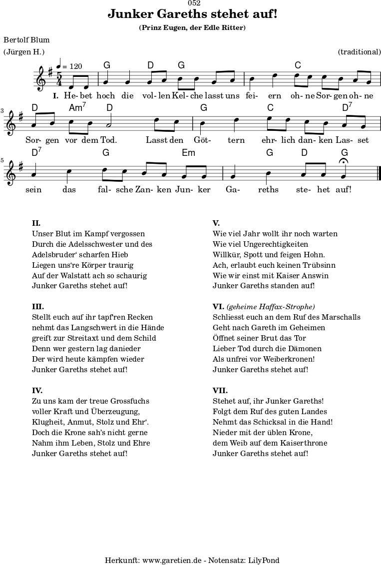 \version "2.24.4"
\paper {
print-page-number = ##f
}
\header{
dedication = "🏰052"
title = "Junker Gareths stehet auf!"
subtitle = ""
subsubtitle = "(Prinz Eugen, der Edle Ritter)"
poet = "Bertolf Blum"
meter = "(Jürgen H.)"
composer = ""
arranger = "(traditional)"
tagline = "🏰 Herkunft: www.garetien.de - Notensatz: LilyPond 🏰"
}
myMusic = {
<<
\chords {
\germanChords
\set chordChanges=##t
\set Staff.midiInstrument="acoustic guitar (nylon)"
s4 | g2 d4 g4
g4 | g2 c4 c4
c4 | d4 a4:m7 d2
d4 | g2 c4 c4
d4:7 | d4:7 d4:7 g4 g4
e4:m | e4:m g4 d4 g4\fermata
\fine
}
\relative c' {
\time 5/4
\key g \major
\tempo 4=120
\partial 4
\set Staff.midiInstrument="clarinet"
d8 d8 | g4 g4 g8 a8 b8 b8
g8 a8 | b4 d4 d8 c8 c8 b8
a8 g8 | a8 b8 c8 b8 a2
d8 c8 | b4 d4 e8 d8 c8 b8
a8 g8 | a4 c4 d8 c8 b8 a8
g8 g8 | g4 b4 a8 a8 g4\fermata
\fine
}
\addlyrics {
\set stanza = "I. "
He- bet hoch die vol- len Kel- che
lasst uns fei- ern oh- ne Sor- gen
oh- ne Sor- gen vor dem Tod.
Lasst den Göt- tern ehr- lich dan- ken
Las- set sein das fal- sche Zan- ken
Jun- ker Ga- reths ste- het auf!
}
>>
}
\score {
\transpose c c {
\myMusic
}
\layout { }
}
\markup {
\fill-line {
\hspace #1
\column {
\vspace #1
\line { \bold { II.} }
\line { Unser Blut im Kampf vergossen }
\line { Durch die Adelsschwester und des }
\line { Adelsbruder‘ scharfen Hieb }
\line { Liegen uns‘re Körper traurig }
\line { Auf der Walstatt ach so schaurig }
\line { Junker Gareths stehet auf! }
\vspace #1
\line { \bold { III.} }
\line { Stellt euch auf ihr tapf‘ren Recken }
\line { nehmt das Langschwert in die Hände }
\line { greift zur Streitaxt und dem Schild }
\line { Denn wer gestern lag danieder }
\line { Der wird heute kämpfen wieder }
\line { Junker Gareths stehet auf! }
\vspace #1
\line { \bold { IV.} }
\line { Zu uns kam der treue Grossfuchs }
\line { voller Kraft und Überzeugung, }
\line { Klugheit, Anmut, Stolz und Ehr‘. }
\line { Doch die Krone sah’s nicht gerne }
\line { Nahm ihm Leben, Stolz und Ehre }
\line { Junker Gareths stehet auf! }
\vspace #1
}
\hspace #1
\column {
\vspace #1
\line { \bold { V.} }
\line { Wie viel Jahr wollt ihr noch warten }
\line { Wie viel Ungerechtigkeiten }
\line { Willkür, Spott und feigen Hohn. }
\line { Ach, erlaubt euch keinen Trübsinn }
\line { Wie wir einst mit Kaiser Answin }
\line { Junker Gareths standen auf! }
\vspace #1
\line { \bold { VI. } \italic { (geheime Haffax-Strophe) } }
\line { Schliesst euch an dem Ruf des Marschalls }
\line { Geht nach Gareth im Geheimen }
\line { Öffnet seiner Brut das Tor }
\line { Lieber Tod durch die Dämonen }
\line { Als unfrei vor Weiberkronen! }
\line { Junker Gareths stehet auf! }
\vspace #1
\line { \bold { VII. } }
\line { Stehet auf, ihr Junker Gareths! }
\line { Folgt dem Ruf des guten Landes }
\line { Nehmt das Schicksal in die Hand! }
\line { Nieder mit der üblen Krone, }
\line { dem Weib auf dem Kaiserthrone }
\line { Junker Gareths stehet auf! }
\vspace #1
}
\hspace #1
}
}
\score {
\unfoldRepeats
\transpose c c {
\myMusic
}
\midi { }
}