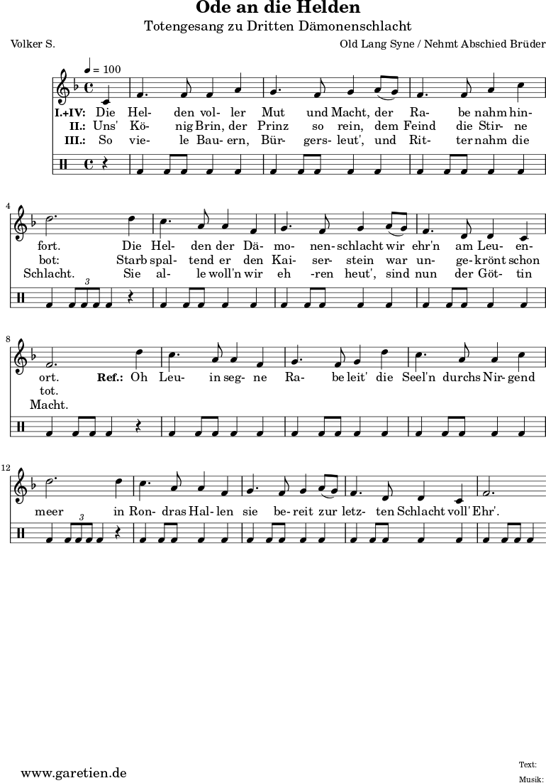 \version "2.10.25"
\paper {
print-page-number=##f
}
\header{
title="Ode an die Helden"
subtitle="Totengesang zu Dritten Dämonenschlacht"
poet="Volker S."
composer="Old Lang Syne / Nehmt Abschied Brüder"
tagline="Herkunft: www.garetien.de - Music engraving: LilyPond"
}
\score {
<<
\relative {
\time 4/4
\tempo 4=100
\partial 4
\key f \major
\set Staff.midiInstrument="Flute"
c'4 | f4. f8 f4 a4 | g4. f8 g4
a8( g8) | f4. f8 a4 c4 | d2.
d4 | c4. a8 a4 f4 | g4. f8 g4
a8( g8) | f4. d8 d4 c4 | f2.
d'4 | c4. a8 a4 f4 | g4. f8 g4
d'4 | c4. a8 a4 c4 | d2.
d4 | c4. a8 a4 f4 | g4. f8 g4
a8( g8) | f4. d8 d4 c4 | f2.
}
\addlyrics {
\set stanza = "I.+IV: "
Die | Hel- den vol- ler | Mut und Macht,
der | Ra- be nahm hin- | fort.
Die | Hel- den der Dä- | mo- nen- schlacht
wir | ehr'n am Leu- en- | ort.
\set stanza = "Ref.: "
Oh | Leu- in seg- ne | Ra- be leit'
die | Seel'n durchs Nir- gend | meer
in | Ron- dras Hal- len | sie be- reit
zur | letz- ten Schlacht voll' | Ehr'.
}
\addlyrics {
\set stanza = "II.: "
Uns' | Kö- nig Brin, der | Prinz so rein,
dem | Feind die Stir- ne | bot:
Starb | spal- tend er den | Kai- ser- stein
war | un- ge- krönt schon | tot.
}
\addlyrics {
\set stanza = "III.: "
So | vie- le Bau- ern, | Bür- gers- leut',
und | Rit- ter nahm die | Schlacht.
Sie | al- le woll'n wir | eh -ren heut',
sind | nun der Göt- tin | Macht.
}
\drums {
r4 | bd4 bd8 bd8 bd4 bd4 | bd4 bd8 bd8 bd4
bd4 | bd4 bd8 bd8 bd4 bd4 | bd4 \times 2/3 { bd8 bd8 bd8 } bd4
r4 | bd4 bd8 bd8 bd4 bd4 | bd4 bd8 bd8 bd4
bd4 | bd4 bd8 bd8 bd4 bd4 | bd4 bd8 bd8 bd4
r4 | bd4 bd8 bd8 bd4 bd4 | bd4 bd8 bd8 bd4
bd4 | bd4 bd8 bd8 bd4 bd4 | bd4 \times 2/3 { bd8 bd8 bd8 } bd4
r4 | bd4 bd8 bd8 bd4 bd4 | bd4 bd8 bd8 bd4
bd4 | bd4 bd8 bd8 bd4 bd4 | bd4 bd8 bd8 bd4 }
>>
\layout { }
\midi { }
}