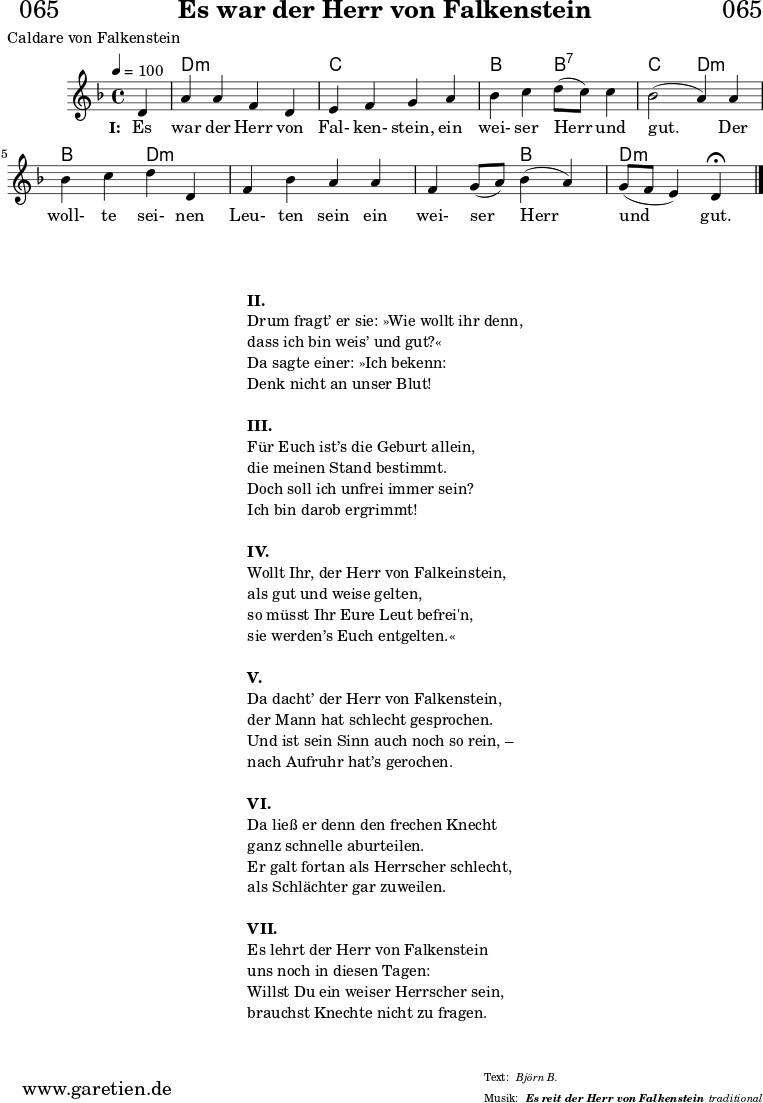 
\header{
  dedication = "🏰065"
  title = "Es war der Herr von Falkenstein"
  subtitle = ""
  subsubtitle = "Es reit der Herr von Falkenstein"
  poet = "Caldare von Falkenstein"
  meter = "Björn B."
  composer = ""
  arranger = "traditional"
}

myMusic = {
  <<

    \chords {
      \germanChords
      \set chordChanges=##t
      \set Staff.midiInstrument="acoustic guitar (nylon)"
      s4 | d2:m d2:m | c2 c2 |
      bes2 bes2:7 | c2 d2:m |
      bes2 d2:m | d2:m d2:m |
      d2:m bes2 | d2:m d4:m
      \fine
    }

    \relative c' {
      \time 4/4
      \tempo 4=100
      \key d \minor
      \set Staff.midiInstrument="Viola"
      \partial 4
      d4 | a'4 a4 f4 d4 | e4 f4 g4
      a4 | bes4 c4 d8( c8) c4 | bes2( a4)
      a4 | bes4 c4 d4 d,4 | f4 bes4 a4
      a4 | f4 g8( a8) bes4( a4) | g8( f8 e4) d4 \fermata
      \fine
    }
    \addlyrics {
      \set stanza = "I: "
      Es war der Herr von Fal- ken- stein,
      ein wei- ser Herr und gut. 
      Der woll- te sei- nen Leu- ten sein
      ein wei- ser Herr und gut. 
    }

  >>
}

\score {
  \transpose c c {
    \myMusic
  }
  \layout { }
}

\markup {
  \fill-line {
    \hspace #1
    \column {
      \vspace #1
      \vspace #1
      \line { \bold { II. } }
      \line { Drum fragt’ er sie: »Wie wollt ihr denn, }
      \line { dass ich bin weis’ und gut?« }
      \line { Da sagte einer: »Ich bekenn: }
      \line { Denk nicht an unser Blut! }
      \vspace #1
      \line { \bold { III. } }
      \line { Für Euch ist’s die Geburt allein, }
      \line { die meinen Stand bestimmt. }
      \line { Doch soll ich unfrei immer sein? }
      \line { Ich bin darob ergrimmt! }
      \vspace #1
      \line { \bold { IV. } }
      \line { Wollt Ihr, der Herr von Falkeinstein, }
      \line { als gut und weise gelten, }
      \line { so müsst Ihr Eure Leut befrei'n, }
      \line { sie werden’s Euch entgelten.« }
      \vspace #1
      \line { \bold { V. } }
      \line { Da dacht’ der Herr von Falkenstein, }
      \line { der Mann hat schlecht gesprochen. }
      \line { Und ist sein Sinn auch noch so rein, –}
      \line { nach Aufruhr hat’s gerochen. }
      \vspace #1
      \line { \bold { VI. } }
      \line { Da ließ er denn den frechen Knecht}
      \line { ganz schnelle aburteilen. }
      \line { Er galt fortan als Herrscher schlecht, }
      \line { als Schlächter gar zuweilen. }
      \vspace #1
      \line { \bold { VII. } }
      \line { Es lehrt der Herr von Falkenstein}
      \line { uns noch in diesen Tagen: }
      \line { Willst Du ein weiser Herrscher sein, }
      \line { brauchst Knechte nicht zu fragen. }
      \vspace #1
    }
    \hspace #1
  }
}

\score {
  \unfoldRepeats
  \transpose c c {
    \myMusic
   }
  \midi { }
}
