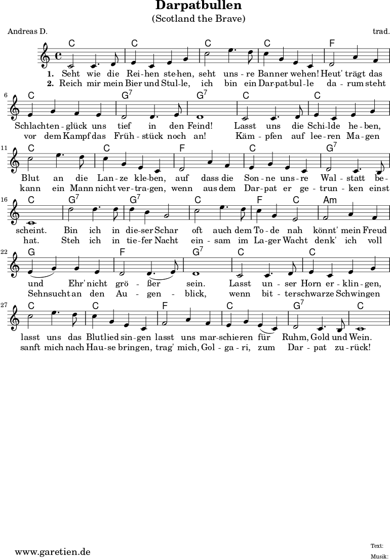 \version "2.10.25"
\paper {
print-page-number=##f
}
\header{
title="Darpatbullen"
subtitle="(Scotland the Brave)"
poet="Andreas D."
composer="trad."
tagline="Herkunft: www.garetien.de - Music engraving: LilyPond"
}
\score {
<<
\chords {
c1 c1
c1 c1
f1 c1 g1:7 g1:7
c1 c1
c1 c1
f1 c1 g1:7 c1
g1:7 g1:7
c1 f2 c2
a1:m g1 f1 g1:7
c1 c1
c1 c1
f1 c1 g1:7 c1
}
\relative {
c'2 c4. d8 e4 c e g
c2 e4. d8 c4 g e c
d2 a'4 f e4 g f e d2 d4. e8 d1
c2 c4. d8 e4 c e g
c2 e4. d8 c4 g e c
d2 a'4 f e4 g e c d2 c4. b8 c1
d'2 d4. d8 d4 b g2
c2 e4. d8 c4 g e2
f2 a4 f e( g) g e d2 d4.( e8) d1
c2 c4. d8 e4 c e g
c2 e4. d8 c4 g e c
f2 a4 f e g e( c) d2 c4. b8 c1
}
\addlyrics {
\set stanza = "1. "
Seht wie die Rei -- hen ste -- hen,
seht uns -- re Ban -- ner we -- hen!
Heut' trägt das Schlach -- ten -- glück uns tief in den Feind!
Lasst uns die Schi -- lde he -- ben,
Blut an die Lan -- ze kle -- ben,
auf dass die Son -- ne uns -- re Wal -- statt be -- scheint.
Bin ich in die -- ser Schar
oft auch dem To -- de nah
könnt' mein Freud und Ehr' nicht grö -- ßer sein.
Lasst un -- ser Horn er -- klin -- gen,
lasst uns das Blut -- lied sin -- gen
lasst uns mar -- schie -- ren für Ruhm, Gold und Wein.
}
\addlyrics {
\set stanza = "2. "
Reich mir mein Bier und Stul -- le,
ich bin ein Dar -- pat -- bul -- le
da -- rum steht vor dem Kampf das Früh -- stück noch an!
Käm -- pfen auf lee -- ren Ma -- gen
kann ein Mann nicht ver -- tra -- gen,
wenn aus dem Dar -- pat er ge -- trun -- ken einst hat.
Steh ich in tie -- fer Nacht
ein -- sam im La -- ger Wacht
denk' ich voll Sehnsucht an den Au -- gen -- blick,
wenn bit -- ter -- schwar -- ze Schwin -- gen
sanft mich nach Hau -- se brin -- gen,
trag' mich, Gol -- ga -- ri, zum Dar -- pat zu -- rück!
}
>>
\layout { }
\midi { }
}