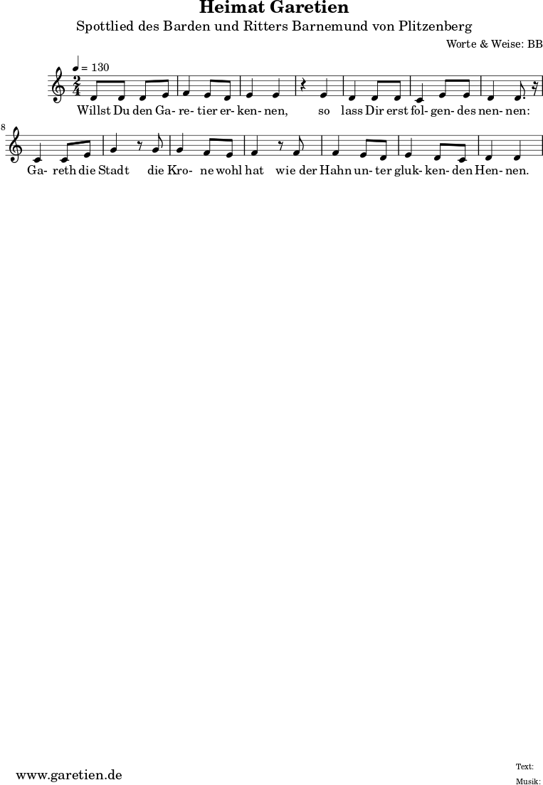 
\version "2.10.25"

 \paper {
  print-page-number=##f
  ragged-bottom=##t
  ragged-last-bottom=##t
 }

\header{
 title="Heimat Garetien"
 subtitle="Spottlied des Barden und Ritters Barnemund von Plitzenberg"
 composer="Worte & Weise: BB"
 tagline="Herkunft: www.garetien.de - Music engraving: LilyPond"
}

\score {
 <<

  
  \relative c' {
  \time 2/4
  \tempo 4=130
   \key c \major
   d8 d d e f4 e8 d e4 e
   r4 e4 d4 d8 d c4 e8 e d4 d8. r16
   c4 c8 e g4 r8 g8 g4 f8 e f4 r8 f f4 e8 d e4 d8 c d4 d

  }

  \addlyrics {

  Willst Du den Ga- re- tier er- ken- nen,
  so lass Dir erst fol- gen- des nen- nen:
  Ga- reth die Stadt
  die Kro- ne wohl hat
  wie_der Hahn un- ter gluk- ken- den Hen- nen.


  }

 >>
\layout { }
\midi { }
}
