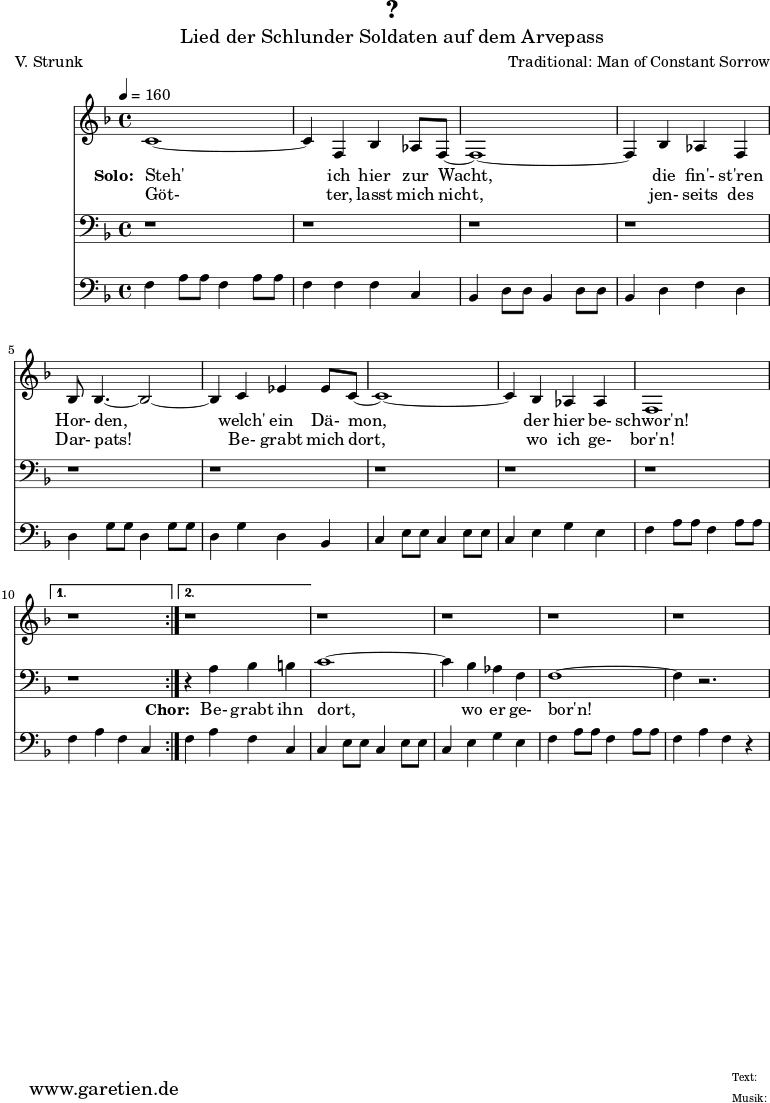 
 \version "2.10.25"
 
 \paper {
  print-page-number=##f
 }

 \header{
  title="?"
  subtitle="Lied der Schlunder Soldaten auf dem Arvepass"
  poet="V. Strunk"
  composer="Traditional: Man of Constant Sorrow"
  tagline="Herkunft: www.garetien.de - Music engraving: LilyPond"
 }
 
 \score {
  <<
   
   \relative {
   \time 4/4
   \tempo 4=160
    \key f \major
    \set Staff.midiInstrument="Flute"
    \repeat volta 2 {
     c'1~ c4 f,4 bes4 as8 f8~ f1~ f4
     bes4 as4 f4 bes8 bes4.~ bes2~ bes4
     c4 es4 es8 c8~  c1~ c4 bes4 as4 as4 f1
    }
    \alternative {
     { r1 }
     { r1 }
    }
   r1 r1 r1 r1
   }
   \addlyrics {
    \set stanza = "Solo: "
    Steh' ich hier zur Wacht,
    die fin'- st'ren Hor- den,
    welch' ein Dä- mon, der hier be- schwor'n!
   }
   \addlyrics {
    Göt- ter, lasst mich nicht,
    jen- seits des Dar- pats!
    Be- grabt mich dort, wo ich ge- bor'n!
   }

   \relative {
    \key f \major
    \clef bass
    \set Staff.midiInstrument="Flute"
    \repeat volta 2 {
    r1 r1 r1
    r1 r1 r1
    r1 r1 r1
    }
    \alternative {
     { r1 }
     { r4 a4 bes4 b4 }
    }
    c1~ c4 bes4 as4 f4 f1~ f4 r2.
   }

   \addlyrics {
    \set stanza = "Chor: "
    Be- grabt ihn dort, wo er ge- bor'n!
   }

   \relative c {
    \key f \major
    \clef bass
    \set Staff.midiInstrument="Honky-tonk Piano"
    \repeat volta 2 {
     f4   a8 a8 f4   a8 a8 f4   f4 f4 c4
     bes4 d8 d8 bes4 d8 d8 bes4 d4 f4 d4
     d4   g8 g8 d4   g8 g8 d4   g4 d4 bes4 
     c4   e8 e8 c4   e8 e8 c4   e4 g4 e4
     f4   a8 a8 f4   a8 a8 }
     \alternative { 
      { f4 a4 f4 c4 }
      { f4 a4 f4 c4 }
     }
     c4   e8 e8 c4   e8 e8 c4   e4 g4 e4
     f4   a8 a8 f4   a8 a8 f4   a4 f4 r4
   }
  >>
 \layout { }
 \midi { }
 }
