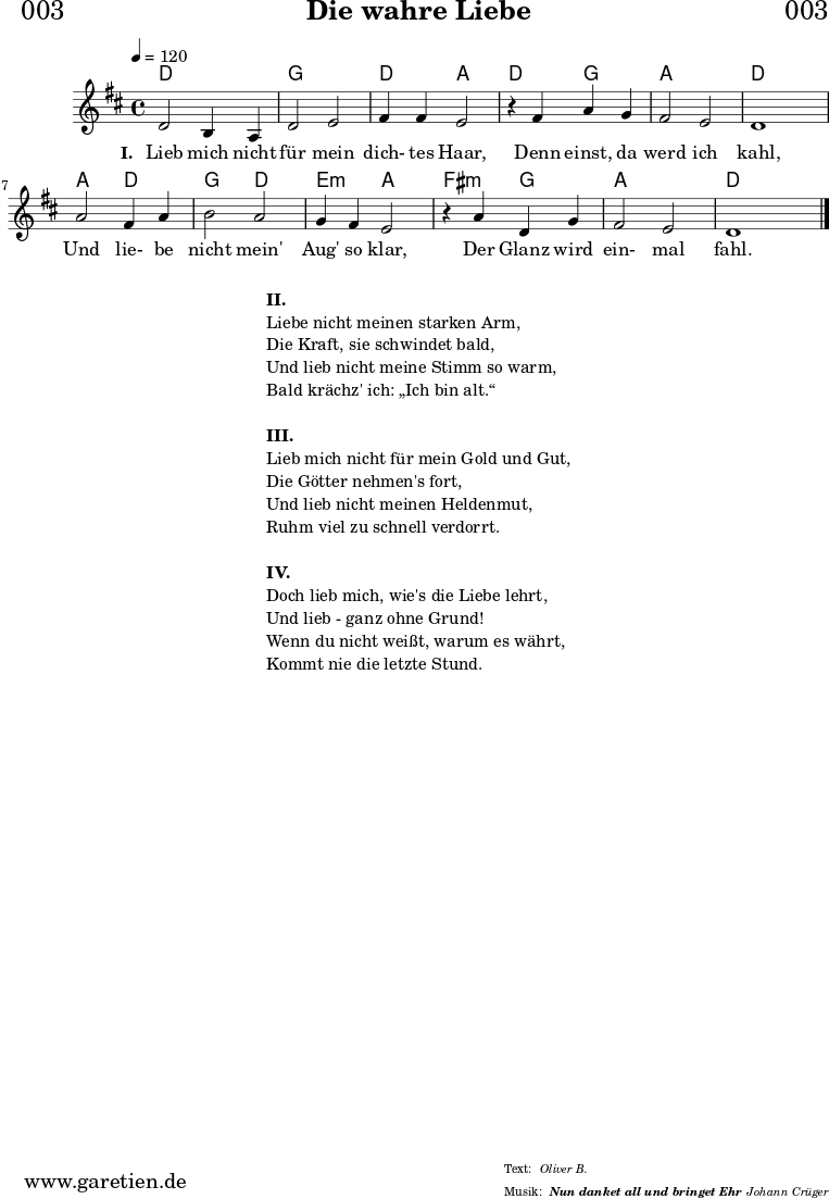 \header{
dedication = "🏰003"
title = "Die wahre Liebe"
subsubtitle = "Nun danket all und bringet Ehr"
meter = "Oliver B."
arranger = "Johann Crüger"
}
myMusic = {
<<
\chords {
\germanChords
\set chordChanges=##t
d2 d2 g2 g2 d2 a2
d2 g2 a2 a2 d2 d2
a2 d2 g2 d2 e2:m a2
fis2:m g2 a2 a2 d2
}
\relative c' {
\time 4/4
\tempo 4=120
\key d \major
\set Staff.midiInstrument="Clarinet"
d2 b4 a4 | d2 e2 | fis4 fis4 e2 |
r4 fis4 a4 g4 | fis2 e2 | d1 |
a'2 fis4 a4 | b2 a2 | g4 fis4 e2 |
r4 a4 d,4 g4 | fis2 e2 | d1 \bar "|."
}
\addlyrics {
\set stanza = "I. "
Lieb mich nicht für mein dich- tes Haar,
Denn einst, da werd ich kahl,
Und lie- be nicht mein' Aug' so klar,
Der Glanz wird ein- mal fahl.
}
>>
}
\score {
\myMusic
\layout { }
}
\markup {
\fill-line {
\hspace #1
\column {
\line { \bold {II.} }
\line { Liebe nicht meinen starken Arm, }
\line { Die Kraft, sie schwindet bald, }
\line { Und lieb nicht meine Stimm so warm, }
\line { Bald krächz' ich: „Ich bin alt.“ }
\vspace #1
\line { \bold {III.} }
\line { Lieb mich nicht für mein Gold und Gut, }
\line { Die Götter nehmen's fort, }
\line { Und lieb nicht meinen Heldenmut, }
\line { Ruhm viel zu schnell verdorrt. }
\vspace #1
\line { \bold {IV.} }
\line { Doch lieb mich, wie's die Liebe lehrt, }
\line { Und lieb - ganz ohne Grund! }
\line { Wenn du nicht weißt, warum es währt, }
\line { Kommt nie die letzte Stund. }
}
\hspace #1
}
}
\markup { }
\score {
\unfoldRepeats {
\myMusic
}
\midi { }
}