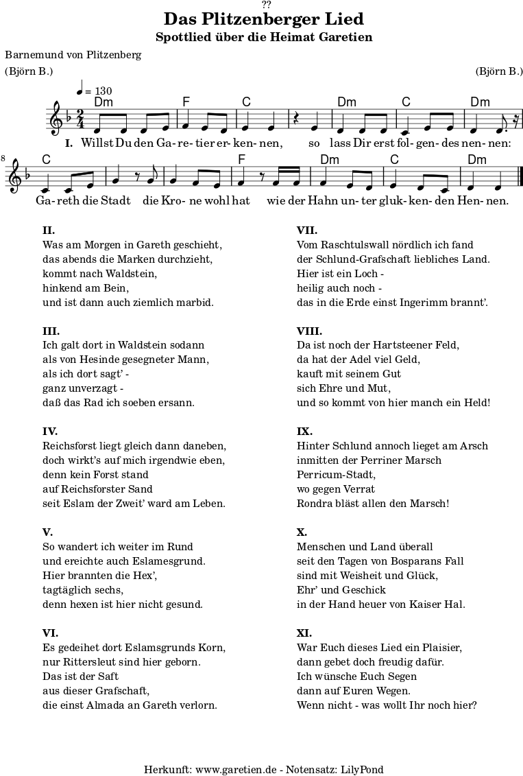 
\version "2.18.2"

\paper {
  print-page-number = ##f
}

\header{
  dedication = "🏰??"
  title = "Das Plitzenberger Lied"
  subtitle = "Spottlied über die Heimat Garetien"
  poet = "Barnemund von Plitzenberg"
  meter = "(Björn B.)"
  arranger = "(Björn B.)"
  tagline = "🏰 Herkunft: www.garetien.de - Notensatz: LilyPond 🏰"
}

myMusic = {
  <<
    \chords {
      \germanChords
      \set chordChanges=##t
      d2:m f2 c2
      c2 d2:m c2 d2:m
      c2 c2
      c2 f2
      d2:m c2 d2:m
    }  
  
    \relative c' {
    \time 2/4
    \tempo 4=130
     \key d \minor
     d8 d8 d8 e8 | f4 e8 d8 | e4 e4 |
     r4 e4 | d4 d8 d8 | c4 e8 e8 | d4 d8. r16 |
     c4 c8 e8 | g4 r8 
     g8 | g4 f8 e | f4 r8
     f16 f16 | f4 e8 d8 | e4 d8 c8 | d4 d4 \bar "|."

    }

    \addlyrics {
      \set stanza = "I. "
      Willst Du den Ga- re- tier er- ken- nen,
      so lass Dir erst fol- gen- des nen- nen:
      Ga- reth die Stadt
      die Kro- ne wohl hat
      wie der Hahn un- ter gluk- ken- den Hen- nen.
    }
  >>
}

\score {
  \myMusic
  \layout { }
}

\markup {
  \fill-line {
    \hspace #1
    \column {
      
      \line { \bold {II.} }
      \line { Was am Morgen in Gareth geschieht, }
      \line { das abends die Marken durchzieht, }
      \line { kommt nach Waldstein, }
      \line { hinkend am Bein, }
      \line { und ist dann auch ziemlich marbid. }
      \vspace #1
      \line { \bold {III.} }
      \line { Ich galt dort in Waldstein sodann }
      \line { als von Hesinde gesegneter Mann, }
      \line { als ich dort sagt’ - }
      \line { ganz unverzagt - }
      \line { daß das Rad ich soeben ersann. }
      \vspace #1
      \line { \bold {IV.} }
      \line { Reichsforst liegt gleich dann daneben, }
      \line { doch wirkt’s auf mich irgendwie eben, }
      \line { denn kein Forst stand }
      \line { auf Reichsforster Sand }
      \line { seit Eslam der Zweit’ ward am Leben. }
      \vspace #1
      \line { \bold {V.} }
      \line { So wandert ich weiter im Rund }
      \line { und ereichte auch Eslamesgrund. }
      \line { Hier brannten die Hex’, }
      \line { tagtäglich sechs, }
      \line { denn hexen ist hier nicht gesund. }
      \vspace #1
      \line { \bold {VI.} }
      \line { Es gedeihet dort Eslamsgrunds Korn, }
      \line { nur Rittersleut sind hier geborn. }
      \line { Das ist der Saft }
      \line { aus dieser Grafschaft, }
      \line { die einst Almada an Gareth verlorn. }
    }
    \hspace #2
    \column {
      \line { \bold {VII.} }
      \line { Vom Raschtulswall nördlich ich fand }
      \line { der Schlund-Grafschaft liebliches Land. }
      \line { Hier ist ein Loch - }
      \line { heilig auch noch - }
      \line { das in die Erde einst Ingerimm brannt’. }
      \vspace #1
      \line { \bold {VIII.} }
      \line { Da ist noch der Hartsteener Feld, }
      \line { da hat der Adel viel Geld, }
      \line { kauft mit seinem Gut }
      \line { sich Ehre und Mut, }
      \line { und so kommt von hier manch ein Held! }
      \vspace #1
      \line { \bold {IX.} }
      \line { Hinter Schlund annoch lieget am Arsch }
      \line { inmitten der Perriner Marsch }
      \line { Perricum-Stadt, }
      \line { wo gegen Verrat }
      \line { Rondra bläst allen den Marsch! }
      \vspace #1
      \line { \bold {X.} }
      \line { Menschen und Land überall }
      \line { seit den Tagen von Bosparans Fall }
      \line { sind mit Weisheit und Glück, }
      \line { Ehr’ und Geschick }
      \line { in der Hand heuer von Kaiser Hal. }
      \vspace #1
      \line { \bold {XI.} }
      \line { War Euch dieses Lied ein Plaisier, }
      \line { dann gebet doch freudig dafür. }
      \line { Ich wünsche Euch Segen }
      \line { dann auf Euren Wegen. }
      \line { Wenn nicht - was wollt Ihr noch hier? }
      
    }
    \hspace #1
  }
}

\score {
  \unfoldRepeats {
    \myMusic
  }
  \midi { }
}

