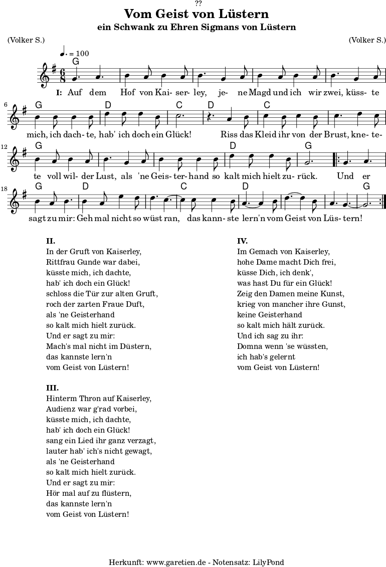 \version "2.18.2"
\paper {
print-page-number = ##f
}
\header{
dedication = "🏰??"
title = "Vom Geist von Lüstern"
subtitle = "ein Schwank zu Ehren Sigmans von Lüstern"
meter = "(Volker S.)"
arranger = "(Volker S.)"
tagline = "🏰 Herkunft: www.garetien.de - Notensatz: LilyPond 🏰"
}
myMusic = {
<<
\chords {
\germanChords
\set chordChanges=##t
\set Staff.midiInstrument="acoustic guitar (nylon)"
g2. | g2. | g2. | g2. | g2. | g2. | d2. | c2. |
d2. | c2. | c2. | g2. | g2. | g2. | d2. | g2. |
\repeat volta 2 {
g2. | g2. | d2. | d2. | c2. | d2. | d2. | d2.| g2. |
}
}
\relative c'' {
\key g \major
\time 6/8
\tempo 4.=100
\set Staff.midiInstrument="flute"
g4. a4.| b4 a8 b4 a8 | b4.
g4 a8 | b4 a8 b4 a8 | b4.
g4 a8 | b4 b8 b4 b8 | d4 d8 d4 b8 | c2. | r4.
a4 b8 | c4 b8 c4 b8 | c4.
d4 c8 | b4 a8 b4 a8 | b4.
g4 a8 | b4 b8 b4 b8 | d4 d8 d4 b8 | g2. |
\repeat volta 2 {
g4. a4. | b4 a8 b4. |
b4 a8 e'4 d8 | d4. c4.~ | c4
c8 c4 b8 | a4.~ a4
b8 | d4.~ d4 b8 | a4. g4.~ | g2. |
}
}
\addlyrics {
\set stanza = "I: "
Auf dem Hof von Kai- ser- ley,
je- ne Magd und ich wir zwei,
küss- te mich, ich dach- te, hab' ich doch ein Glück!
Riss das Kleid ihr von der Brust,
kne- te- te voll wil- der Lust,
als 'ne Geis- ter- hand so kalt mich hielt zu- rück.
Und er sagt zu mir:
Geh mal nicht so wüst ran,
das kann- ste lern'n vom Geist von Lüs- tern!
}
>>
}
\score {
\myMusic
\layout { }
}
\markup {
\fill-line {
\hspace #1
\column {
\line { \bold {II.} }
\line { In der Gruft von Kaiserley, }
\line { Rittfrau Gunde war dabei, }
\line { küsste mich, ich dachte, }
\line { hab' ich doch ein Glück! }
\line { schloss die Tür zur alten Gruft, }
\line { roch der zarten Fraue Duft, }
\line { als 'ne Geisterhand }
\line { so kalt mich hielt zurück. }
\line { Und er sagt zu mir: }
\line { Mach's mal nicht im Düstern, }
\line { das kannste lern'n }
\line { vom Geist von Lüstern! }
\vspace #1
\line { \bold {III.} }
\line { Hinterm Thron auf Kaiserley, }
\line { Audienz war g'rad vorbei, }
\line { küsste mich, ich dachte, }
\line { hab' ich doch ein Glück! }
\line { sang ein Lied ihr ganz verzagt, }
\line { lauter hab' ich's nicht gewagt, }
\line { als 'ne Geisterhand }
\line { so kalt mich hielt zurück. }
\line { Und er sagt zu mir: }
\line { Hör mal auf zu flüstern, }
\line { das kannste lern'n }
\line { vom Geist von Lüstern! }
}
\hspace #2
\column {
\line { \bold {IV.} }
\line { Im Gemach von Kaiserley, }
\line { hohe Dame macht Dich frei, }
\line { küsse Dich, ich denk', }
\line { was hast Du für ein Glück! }
\line { Zeig den Damen meine Kunst, }
\line { krieg von mancher ihre Gunst, }
\line { keine Geisterhand }
\line { so kalt mich hält zurück. }
\line { Und ich sag zu ihr: }
\line { Domna wenn 'se wüssten, }
\line { ich hab's gelernt }
\line { vom Geist von Lüstern! }
}
\hspace #1
}
}
\score {
\unfoldRepeats {
\myMusic
}
\midi { }
}