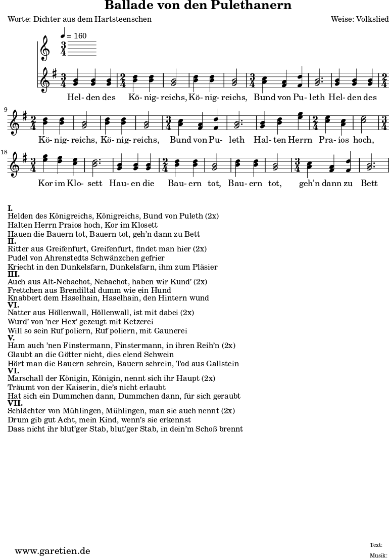 \version "2.10.25"
\header{
title="Ballade von den Pulethanern"
poet="Worte: Dichter aus dem Hartsteenschen"
composer="Weise: Volkslied"
tagline="Herkunft: www.garetien.de - Music engraving: LilyPond"
}
\score {
<<
\time 5/4
\tempo 4=160
\relative c' {
<<
{ \key g \major
\set Staff.midiInstrument="violin"
\time 3/4
<g' b> <g b> <g b>
\time 2/4
<b d> <b d> <g b>2 <b d>4 <b d> <g b>2
\time 3/4
<a c>4 <fis a> <fis d'> <g b>2.
<g b>4 <g b> <g b>
\time 2/4
<b d> <b d> <g b>2 <b d>4 <b d> <g b>2
\time 3/4
<a c>4 <fis a> <fis d'> <g b>2.
<g b>4 <b d> <e g>
\time 2/4
<c e> <a c> <c e>2
\time 3/4
<e g>4 <d fis> <c e> <b d>2.
<g b>4 <g b> <g b>
\time 2/4
<b d> <b d> <g b>2 <b d>4 <b d> <g b>2
\time 3/4
<a c>4 <fis a> <fis d'> <g b>2.
}
\addlyrics {
Hel- den des Kö- nig- reichs, Kö- nig- reichs, Bund von Pu- leth
Hel- den des Kö- nig- reichs, Kö- nig- reichs, Bund von Pu- leth
Hal- ten Herrn Pra- ios hoch, Kor im Klo- sett
Hau- en die Bau- ern tot, Bau- ern tot, geh’n dann zu Bett
}
>>
}
>>
\layout { }
\midi { }
}
\markup { }
\markup {\bold {I.} }
\markup {Helden des Königreichs, Königreichs, Bund von Puleth (2x)}
\markup {Halten Herrn Praios hoch, Kor im Klosett}
\markup {Hauen die Bauern tot, Bauern tot, geh’n dann zu Bett}
\markup { }
\markup {\bold {II.} }
\markup {Ritter aus Greifenfurt, Greifenfurt, findet man hier (2x)}
\markup {Pudel von Ahrenstedts Schwänzchen gefrier}
\markup {Kriecht in den Dunkelsfarn, Dunkelsfarn, ihm zum Pläsier}
\markup { }
\markup {\bold {III.} }
\markup {Auch aus Alt-Nebachot, Nebachot, haben wir Kund’ (2x)}
\markup {Frettchen aus Brendiltal dumm wie ein Hund}
\markup {Knabbert dem Haselhain, Haselhain, den Hintern wund}
\markup { }
\markup {\bold {VI.} }
\markup {Natter aus Höllenwall, Höllenwall, ist mit dabei (2x)}
\markup {Wurd’ von ’ner Hex’ gezeugt mit Ketzerei }
\markup {Will so sein Ruf poliern, Ruf poliern, mit Gaunerei}
\markup { }
\markup {\bold {V.} }
\markup {Ham auch ’nen Finstermann, Finstermann, in ihren Reih’n (2x)}
\markup {Glaubt an die Götter nicht, dies elend Schwein}
\markup {Hört man die Bauern schrein, Bauern schrein, Tod aus Gallstein}
\markup { }
\markup {\bold {VI.} }
\markup {Marschall der Königin, Königin, nennt sich ihr Haupt (2x)}
\markup {Träumt von der Kaiserin, die’s nicht erlaubt}
\markup {Hat sich ein Dummchen dann, Dummchen dann, für sich geraubt}
\markup { }
\markup {\bold {VII.} }
\markup {Schlächter von Mühlingen, Mühlingen, man sie auch nennt (2x)}
\markup {Drum gib gut Acht, mein Kind, wenn’s sie erkennst}
\markup {Dass nicht ihr blut’ger Stab, blut’ger Stab, in dein’m Schoß brennt}