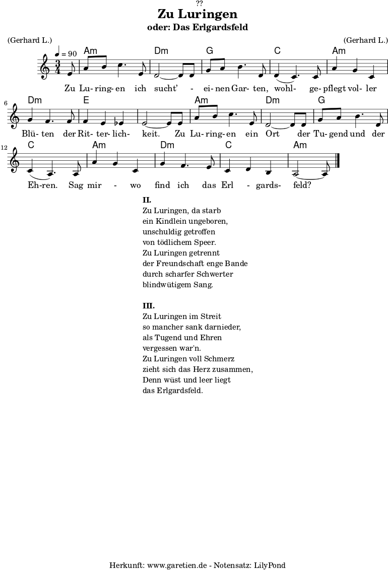 \version "2.18.2"
\paper {
print-page-number = ##f
}
\header{
dedication = "🏰??"
title = "Zu Luringen"
subtitle = "oder: Das Erlgardsfeld"
meter = "(Gerhard L.)"
arranger = "(Gerhard L.)"
tagline = "🏰 Herkunft: www.garetien.de - Notensatz: LilyPond 🏰"
}
myMusic= {
<<
\chords {
\germanChords
\set chordChanges=##t
\set Staff.midiInstrument="acoustic guitar (nylon)"
s8 | a2.:m | d2.:m |
g2. | c2. |
a2.:m | d2.:m | e2. | e2. |
a2.:m | d2.:m | g2. | c2. |
a2.:m | d2.:m | c2. | a2.:m |
}
\relative {
\time 3/4
\tempo 4=90
\key a \minor
\partial 8
\set Staff.midiInstrument="Clarinet"
e'8 | a8 b8 c4. e,8 | d2~ d8 d8 |
g8 a8 b4. d,8 | d4( c4.) c8 |
a'4 g4 c,4 | g'4 f4. f8 | f4 e4 es4 | e2~ e8 e8 |
a8 b8 c4. e,8 | d2~ d8 d8 |
g8 a8 b4. d,8 | c4( a4.) a8 |
a'4 g4 c,4 | g'4 f4. e8 | c4 d4 b4 | a2~ a8 \bar "|."
}
\addlyrics { Zu Lu- ring- en ich sucht’ - ei- nen Gar- ten, wohl- ge- pflegt vol- ler Blü- ten der Rit- ter- lich- keit. Zu Lu- ring- en ein Ort der Tu- gend und der Eh-ren. Sag mir - wo find ich das Erl - gards- feld?
}
>>
}
\score {
\myMusic
\layout { }
}
\markup {
\fill-line {
\hspace #1
\column {
\line {\bold {II.} }
\line {Zu Luringen, da starb}
\line {ein Kindlein ungeboren,}
\line {unschuldig getroffen}
\line {von tödlichem Speer.}
\line {Zu Luringen getrennt}
\line {der Freundschaft enge Bande}
\line {durch scharfer Schwerter}
\line {blindwütigem Sang.}
\vspace #1
\line {\bold {III.} }
\line {Zu Luringen im Streit}
\line {so mancher sank darnieder,}
\line {als Tugend und Ehren}
\line {vergessen war'n.}
\line {Zu Luringen voll Schmerz}
\line {zieht sich das Herz zusammen,}
\line {Denn wüst und leer liegt}
\line {das Erlgardsfeld.}
}
\hspace #1
}
}
\score {
\unfoldRepeats
\myMusic
\midi { }
}