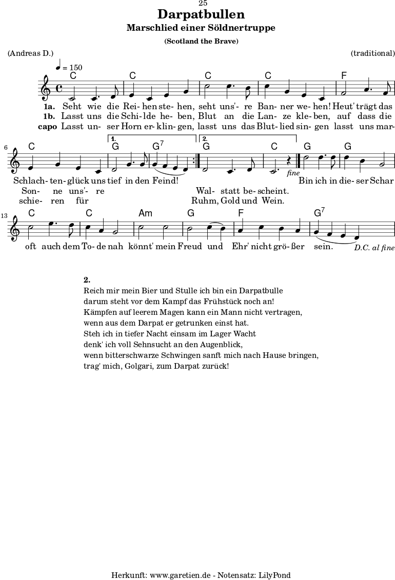 
\version "2.18.2"
 
\paper {
  print-page-number=##f
}

\header{
  dedication="🙂25"
  title="Darpatbullen"
  subtitle="Marschlied einer Söldnertruppe"
  subsubtitle="(Scotland the Brave)"
  meter="(Andreas D.)"
  arranger="(traditional)"
  tagline="🏰 Herkunft: www.garetien.de - Notensatz: LilyPond 🏰"
}
 
myMusic = {
  <<

    \chords {
      \tempo 4=150
      \germanChords
      \repeat volta 2 {
        c1 c1
        c1 c1 
        f1 c1
      }
      \alternative {
        { g1 g1:7 }
        { g1 c1 }
      }
      g1 g1
      c1 c1
      a1:m g1
      f1 g1:7
    }

    \relative {
      \set Staff.midiInstrument="Bagpipe"
        \repeat volta 2 {
          c'2 c4. d8 | e4 c4 e4 g4 |
          c2 c4. b8 | c4 g4 e4 c4 |
          f2 a4. f8 | e4 g4 e4 c4 |
        }
        \alternative {
          { d2 g4. g8 | g4( f4 e4 d4) | }
          { d2 c4. d8 | c2. r4_\markup { \italic "fine" } \bar "|." | }
        }
        d'2 d4. d8 | d4 b4 g2 |
        c2 e4. d8 | c4 a4 g2 |
        c2 c2 | b2 c4( b4) |
        a4 c4 b4 a4 | g4( f4 e4 d4_\markup { \italic "D.C. al fine" }) |
    } 

    \addlyrics {
      \set stanza = "1a. "
      Seht wie die Rei- hen ste- hen, 
      seht uns'- re Ban- ner we- hen! 
      Heut' trägt das Schlach- ten- glück uns
      tief in den Feind!
      
      _ _ _ _

      Bin ich in die- ser Schar 
      oft auch dem To- de nah 
      könnt' mein Freud und Ehr' nicht grö- ßer sein. 
    }
    \addlyrics {
      \set stanza = "1b. "
      Lasst uns die Schi- lde he- ben, 
      Blut an die Lan- ze kle- ben, 
      auf dass die Son- ne uns'- re
      _ _ _ _
      Wal- statt be- scheint.
    }
    \addlyrics {
      \set stanza = "capo"
      Lasst un- ser Horn er- klin- gen, 
      lasst uns das Blut- lied sin- gen 
      lasst uns mar- schie- ren für _
      _ _ _ _
      Ruhm, Gold und Wein. 
    }

  >>
}

\score {
  \myMusic
  \layout { }
}

\markup {
  \fill-line {
    \hspace #1
    \column {
      \vspace #1
      \line { \bold { 2.} }
      \line { Reich mir mein Bier und Stulle ich bin ein Darpatbulle }
      \line { darum steht vor dem Kampf das Frühstück noch an! }
      \line { Kämpfen auf leerem Magen kann ein Mann nicht vertragen, }
      \line { wenn aus dem Darpat er getrunken einst hat. }
      \line { Steh ich in tiefer Nacht einsam im Lager Wacht }
      \line { denk' ich voll Sehnsucht an den Augenblick, }
      \line { wenn bitterschwarze Schwingen sanft mich nach Hause bringen, }
      \line { trag' mich, Golgari, zum Darpat zurück! }
    }
    \hspace #1
  }
}

\score {
  \unfoldRepeats {
    \myMusic
  }
  \midi { }
}
