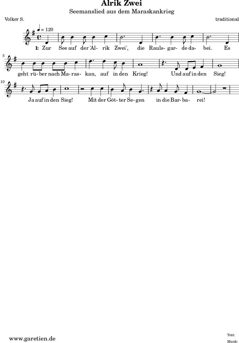 \version "2.10.25"
\paper {
print-page-number=##f
}
\header{
title="Alrik Zwei"
subtitle="Seemanslied aus dem Maraskankrieg"
poet="Volker S."
composer="traditional"
tagline="Herkunft: www.garetien.de - Music engraving: LilyPond"
}
\score {
<<
\relative {
\time 4/4
\tempo 4=120
\partial 4
\key g \major
\set Staff.midiInstrument="Flute"
d'4 b'8 b4 b8 b4 c4 b2.
d,4 b'4. b4 b8 c4 b2.
d,4 b'4 b8 b8 b8 b8 c4 d4.
d4 c8 b4 a1
r4. d,8 d8 e8 fis4 g1
r4. g8 g8 a8 b4 c1
r2 c4 c4 b4 a8 b4 g4.
r4 a8 a4 g8 fis4 g1~ g2 r1
}
\addlyrics {
\set stanza = "I: "
Zur See auf der 'Al- rik Zwei',
die Rauls- gar- de da- bei.
Es geht rü- ber nach Ma- ras- kan,
auf in den Krieg!
Und auf in den Sieg!
Ja auf in den Sieg!
Mit der Göt- ter Se- gen
in die Bar- ba- rei!
}
>>
\layout { }
\midi {}
}
