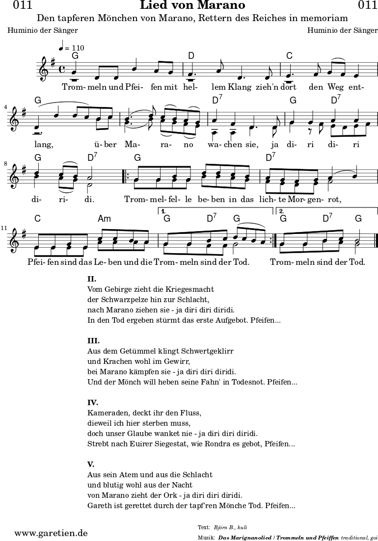 
\version "2.18.2"
  
\paper {
  print-page-number = ##f
}

\header{
  dedication = "🏰011"
  title = "Lied von Marano"
  subtitle = "Den tapferen Mönchen von Marano, Rettern des Reiches in memoriam"
  subsubtitle = "Das Marignanolied / Trommeln und Pfeiffen"
  poet = "Huminio der Sänger"
  meter = "Björn B., kuli"
  composer = "Huminio der Sänger"
  arranger = "traditional, goi"
}

akkorde = \chords {
  \germanChords
  \set chordChanges=##t
  \set Staff.midiInstrument="acoustic guitar (nylon)"
  f2 f2 | c2 c2 | bes2 bes2 | f2 f2 |
  f2 f2 | c2:7 c2:7 | f2 c2:7 | f2 c2:7 | 
  \repeat volta 2 {
      f2 f2 | c2:7 c2:7 | bes2 g2:m |
  }
  \alternative {
    {
      f4 c4:7 f2 |
    }
    {
      f4 c4:7 f2
    }
  }
}

stimmeEins = {
  \relative c' {
    \voiceOne
    \time 4/4
    \tempo 4=110
    \key f \major
    \set Staff.midiInstrument="oboe"
    f4 c8 c8 a'4 g8 f8 | e4. g8 c,4.
    c8 | d4. e8 f8 ( e8) d4 | c4 (c'4 c8 bes8)
    a8 bes8 | a4.( c8) bes8( a8) g8( f8) | g4 e4 c4.
    c8 | f4 f4 g4 g4 | c4 bes8( a8) g2 |
    \repeat volta 2 {
      f8 f8 a8 f8 c'8 c8 bes8 a8 | g8 f8 e8 f8 g4( a4) |
      d,8 d8 f8 d8 bes'8 bes8 a8 g8 |
    }
    \alternative {
      {
        f8 f8 a8 bes8 c8( bes8 a8 g8) |
      }
      {
        f8 f8 a8 bes8 a2 
      }
    }
    \fine
  }

  \addlyrics {
   Trom- meln und Pfei- fen mit hel- lem Klang
   zieh'n dort den Weg ent- lang,
   ü- ber Ma- ra- no wa- chen sie,
   ja di- ri di- ri di- ri- di.
   Trom- mel- fel- le be- ben in das lich- te Mor- gen- rot,
   Pfei- fen sind das Le- ben und die Trom- meln sind der Tod.
   Trom- meln sind der Tod.
  }  
}

stimmeZwei = \relative c' {
  \voiceTwo
  \key f \major
  \set Staff.midiInstrument="oboe"
  r1 | r1 |
  r1 | r2.
  a'8 bes8 | f4.( a8) g8( f8) e8( d8) | g,4 g4 c4.
  c8 | f4 r8 e8 d8 c8 d8 e8 | a4 g8( f8) c2 |
  \repeat volta 2 {
      f8 f8 f8 f8 a8 a8 g8 f8 | e8 d8 c8 d8 e2 |
      d8 d8 d8 d8 g8 g8 g8 g8 |
    }
    \alternative {
      {
        f8 f8 e8 e8 f2 |
      }
      {
        f8 f8 a8 g8 f2 \bar "|."
      }
    }
}

\score {
  \transpose f g {
    <<
      \akkorde
      \new Staff <<
          \stimmeEins
          \\
          \stimmeZwei
      >>
    >>
  }
  \layout { }
}

\markup {
  \fill-line {
    \hspace #1
    \column {
      \line { \bold { II. } }
      \line { Vom Gebirge zieht die Kriegesmacht }
      \line { der Schwarzpelze hin zur Schlacht, }
      \line { nach Marano ziehen sie - ja diri diri diridi. }
      \line { In den Tod ergeben stürmt das erste Aufgebot. Pfeifen... }
      \vspace #1
      \line { \bold { III. } }
      \line { Aus dem Getümmel klingt Schwertgeklirr }
      \line { und Krachen wohl im Gewirr, }
      \line { bei Marano kämpfen sie - ja diri diri diridi. }
      \line { Und der Mönch will heben seine Fahn' in Todesnot. Pfeifen... }
      \vspace #1
      \line { \bold { IV. } }
      \line { Kameraden, deckt ihr den Fluss, }
      \line { dieweil ich hier sterben muss, }
      \line { doch unser Glaube wanket nie - ja diri diri diridi. }
      \line { Strebt nach Euirer Siegestat, wie Rondra es gebot, Pfeifen... }
      \vspace #1
      \line { \bold { V. } }
      \line { Aus sein Atem und aus die Schlacht }
      \line { und blutig wohl aus der Nacht }
      \line { von Marano zieht der Ork - ja diri diri diridi. }
      \line { Gareth ist gerettet durch der tapf'ren Mönche Tod. Pfeifen... }
    }
    \hspace #1
  }
}

\score {
  \unfoldRepeats {
   \transpose f g {
     <<
        \akkorde
        \stimmeEins
        \stimmeZwei
      >>
   }
  }
  \midi { }
}
