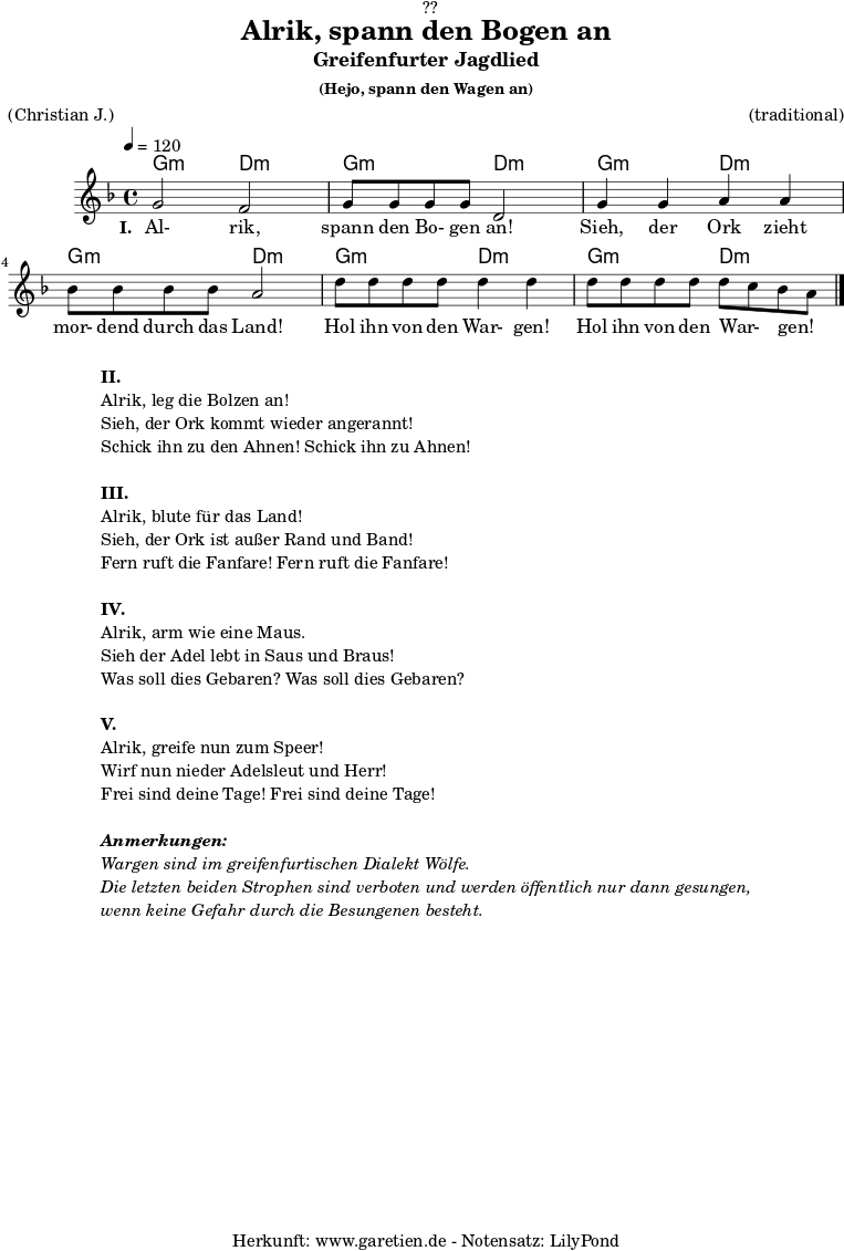 \version "2.18.2"
\paper {
print-page-number = ##f
}
\header{
dedication = "🏰??"
title = "Alrik, spann den Bogen an"
subtitle = "Greifenfurter Jagdlied"
subsubtitle = "(Hejo, spann den Wagen an)"
meter = "(Christian J.)"
arranger = "(traditional)"
tagline = "🏰 Herkunft: www.garetien.de - Notensatz: LilyPond 🏰"
}
myMusic = {
<<
\chords {
\germanChords
\set chordChanges=##t
g2:m d2:m
g2:m d2:m
g2:m d2:m
g2:m d2:m
g2:m d2:m
g2:m d2:m
}
\relative c'' {
\time 4/4
\tempo 4=120
\key d \minor
\set Staff.midiInstrument="violin"
g2 f2 | g8 g8 g8 g8 d2 |
g4 g4 a4 a4 | bes8 bes8 bes8 bes8 a2 |
d8 d8 d8 d8 d4 d4 | d8 d8 d8 d8 d8 c8 bes8 a8 \bar "|."
}
\addlyrics {
\set stanza ="I. "
Al- rik, spann den Bo- gen an!
Sieh, der Ork zieht mor- dend durch das Land!
Hol ihn von den War- gen! Hol ihn von den War- _ gen! _
}
>>
}
\score {
\myMusic
\layout { }
}
\markup {
\fill-line {
\hspace #1
\column {
\line { \bold {II.} }
\line { Alrik, leg die Bolzen an! }
\line { Sieh, der Ork kommt wieder angerannt! }
\line { Schick ihn zu den Ahnen! Schick ihn zu Ahnen! }
\vspace #1
\line { \bold {III.} }
\line { Alrik, blute für das Land! }
\line { Sieh, der Ork ist außer Rand und Band! }
\line { Fern ruft die Fanfare! Fern ruft die Fanfare! }
\vspace #1
\line { \bold {IV.} }
\line { Alrik, arm wie eine Maus. }
\line { Sieh der Adel lebt in Saus und Braus! }
\line { Was soll dies Gebaren? Was soll dies Gebaren? }
\vspace #1
\line { \bold {V.} }
\line { Alrik, greife nun zum Speer! }
\line { Wirf nun nieder Adelsleut und Herr! }
\line { Frei sind deine Tage! Frei sind deine Tage! }
\vspace #1
\line { \italic { \bold {Anmerkungen:} } }
\line { \italic {Wargen sind im greifenfurtischen Dialekt Wölfe.} }
\line { \italic {Die letzten beiden Strophen sind verboten und werden öffentlich nur dann gesungen,} }
\line { \italic {wenn keine Gefahr durch die Besungenen besteht.} }
}
\hspace #1
}
}
\score {
\unfoldRepeats {
\myMusic
}
\midi { }
}