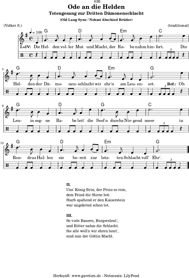 
 \version "2.18.2"
 
\paper {
  print-page-number = ##f
}

\header{
  dedication = "🏰036"
  title = "Ode an die Helden"
  subtitle = "Totengesang zur Dritten Dämonenschlacht"
  subsubtitle = "(Old Lang Syne / Nehmt Abschied Brüder)"
  meter = "(Volker S.)"
  arranger = "(traditional)"
  tagline = "🏰 Herkunft: www.garetien.de - Notensatz: LilyPond 🏰"
}
 
myMusic = {
  <<
 
    \chords {
      \germanChords
      \set chordChanges=##t
      \set Staff.midiInstrument="choir aahs"
      s4 | f1 | c1 | d1:m | bes2.
      s4 | f1 | c1 | d1:m | f2.
      s4 | f1 | c1 | f1 | bes2.
      s4 | f1 | c1 | d1:m | f2.
    } 

    \relative {
      \time 4/4
      \tempo 4=100
      \partial 4
      \key f \major
      \set Staff.midiInstrument="viola"
      c'4 | f4. f8 f4 a4 | g4. f8 g4
      a8( g8) | f4. f8 a4 c4 | d2.
      d4 | c4. a8 a4 f4 | g4. f8 g4
      a8( g8) | f4. d8 d4 c4 | f2.
      
      d'4 | c4. a8 a4 f4 | g4. f8 g4
      d'4 | c4. a8 a4 c4 | d2.
      d4 | c4. a8 a4 f4 | g4. f8 g4 
      a8( g8) | f4. d8 d4 c4 | f2. \bar "|."
    }
    \addlyrics {
      \set stanza = "I.+IV: "
      Die | Hel- den vol- ler | Mut und Macht,
      der | Ra- be nahm hin- | fort.
      Die | Hel- den der Dä- | mo- nen- schlacht
      wir | ehr'n am Leu- en- | ort.
      \set stanza = "Ref.: "
      Oh | Leu- in seg- ne | Ra- be leit'
      die | Seel'n durchs Nir- gend | meer
      in | Ron- dras Hal- len | sie be- reit
      zur | letz- ten Schlacht voll' | Ehr'.
    }

    \drums {
      r4 | bd4 bd8 bd8 bd4 bd4 | bd4 bd8 bd8 bd4
      bd4 | bd4 bd8 bd8 bd4 bd4 | bd4 \times 2/3 { bd8 bd8 bd8 } bd4
      r4 | bd4 bd8 bd8 bd4 bd4 | bd4 bd8 bd8 bd4
      bd4 | bd4 bd8 bd8 bd4 bd4 | bd4 \times 2/3 { bd8 bd8 bd8 } bd4

      r4 | bd4 bd8 bd8 bd4 bd4 | bd4 bd8 bd8 bd4
      bd4 | bd4 bd8 bd8 bd4 bd4 | bd4 \times 2/3 { bd8 bd8 bd8 } bd4
      r4 | bd4 bd8 bd8 bd4 bd4 | bd4 bd8 bd8 bd4
      bd4 | bd4 bd8 bd8 bd4 bd4 | bd4 \times 2/3 { bd8 bd8 bd8 } bd4
    }
  >>
}

\score {
  \transpose f g {
    \myMusic
  }
  \layout { }
}

\markup {
  \fill-line {
    \hspace #1
    \column {
      \line { \bold {II.} }
      \line { Uns' König Brin, der Prinz so rein, }
      \line { dem Feind die Stirne bot: }
      \line { Starb spaltend er den Kaiserstein }
      \line { war ungekrönt schon tot. }
      \vspace #1
      \line { \bold {III.} }
      \line { So viele Bauern, Bürgersleut', }
      \line { und Ritter nahm die Schlacht. }
      \line { Sie alle woll'n wir ehren heut', }
      \line { sind nun der Göttin Macht. }
    }
    \hspace #1
  }
}

\score {
  \unfoldRepeats {
    \transpose f g {
      \myMusic
    }
  }
  \midi { }
}


