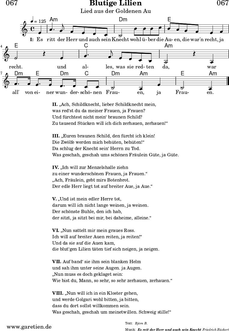 \header{
dedication = "🏰067"
title = "Blutige Lilien"
subtitle = "Lied aus der Goldenen Au"
subsubtitle = "Es reit der Herr und auch sein Knecht"
poet = ""
meter = "Björn B."
composer = ""
arranger = "Friedrich Rückert"
}
myMusic = {
<<
\chords {
\germanChords
\set chordChanges=##t
\set Staff.midiInstrument="acoustic guitar (nylon)"
s4 | a2:m a2:m |d2:m
d2:m | e2 e2 | e2
e2 | c2 c2 | a2:m
a2:m | d4:m e4 d4:m c4 | d2:m a2:m | e2 a4:m
\fine
}
\relative c' {
\time 4/4
\tempo 4=125
\key a \minor
\set Staff.midiInstrument="trumpet"
\partial 4
e4 | a4. g8 f8 e8 d8 c8 | b2
b'8 b8 b8 c8 | b8 a8 g8 f8 e4 f4 | e2 r4
e4 | g4. f8 e8 d8 c8 b8 | a2 r4
a4 | f'8. f16 e8. e16 d8. d16 c8 c8 | b2 a4 e'4 | b2 a4
\fine
}
\addlyrics {
\set stanza = "I: "
Es ritt der Herr und auch sein Knecht
wohl ü- ber die Au- en, die war'n recht, ja recht.
und al- les, was sie red- ten da,
war all' von ei- ner wun- der- schö- nen Frau- en, ja Frau- en.
}
>>
}
\score {
\transpose c c {
\myMusic
}
\layout { }
}
\markup {
\fill-line {
\hspace #1
\column {
\line { \bold { II. } „Ach, Schildknecht, lieber Schildknecht mein, }
\line { was red‘st du da meiner Frauen, ja Frauen? }
\line { Und fürchtest nicht mein‘ braunen Schild? }
\line { Zu tausend Stücken will ich dich zerhauen, zerhauen!“ }
\vspace #1
\line { \bold { III. } „Euren braunen Schild, den fürcht ich klein! }
\line { Die Zwölfe werden mich behüten, behüten!“ }
\line { Da schlug der Knecht sein‘ Herrn zu Tod. }
\line { Was geschah, geschah ums schönen Fräulein Güte, ja Güte. }
\vspace #1
\line { \bold { IV. } „Ich will zur Menzelshalle ziehn }
\line { zu einer wunderschönen Frauen, ja Frauen.“ }
\line { „Ach, Fräulein, gebt mirs Botenbrot. }
\line { Der edle Herr liegt tot auf breiter Aue, ja Aue.“ }
\vspace #1
\line { \bold { V. } „Und ist mein edler Herre tot, }
\line { darum will ich nicht lange weinen, ja weinen. }
\line { Der schönste Buhle, den ich hab, }
\line { der sitzt, ja sitzt bei mir, bei daheime, alleine.“ }
\vspace #1
\line { \bold { VI. } „Nun sattelt mir mein graues Ross. }
\line { Ich will auf breiter Auen reiten, ja reiten!“ }
\line { Und da sie auf die Auen kam, }
\line { die blut‘gen Lilien täten tief sich neigen, ja neigen. }
\vspace #1
\line { \bold { VII. } Auf band‘ sie ihm sein blanken Helm }
\line { und sah ihm unter seine Augen. ja Augen. }
\line { „Nun muss es doch geklaget sein: }
\line { Wie bist du, Mann, so sehr, so sehr zerhauen, zerhauen.“ }
\vspace #1
\line { \bold { VIII. } „Nun will ich in ein Kloster gehen, }
\line { und werde Golgari wohl bitten, ja bitten, }
\line { dass du dort sollst willkommen sein. }
\line { Was geschah, geschah um meinetwillen. Schweig stille!“ }
}
\hspace #1
}
}
\score {
\unfoldRepeats
\transpose c c {
\myMusic
}
\midi { }
}