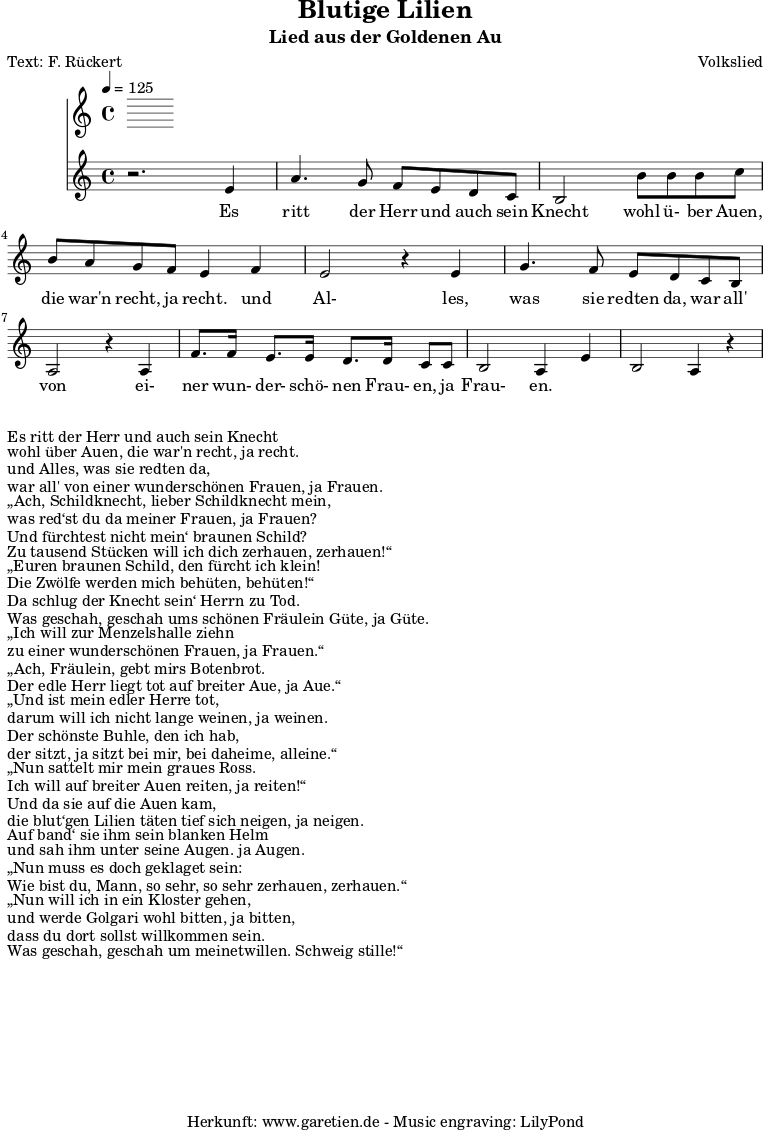 
 \version "2.10.25"

 \paper { 
  print-page-number=##f
  ragged-bottom=##t
  ragged-last-bottom=##t
 }
\header{
 title="Blutige Lilien"
 subtitle="Lied aus der Goldenen Au"
 poet="Text: F. Rückert"
 composer="Volkslied"
 tagline="Herkunft: www.garetien.de - Music engraving: LilyPond"
}

\score {
 <<
  \time 4/4
  \tempo 4=125
  
  \relative c' {
   \key c \major
   \set Staff.midiInstrument="Trumpet"
  r2. e4 a4. g8 f e d c 
  b2 b'8 b b c b a g f e4 f
  e2 r4 e4 g4. f8 e d c b 
  a2 r4 a4 f'8. f16 e8. e16 d8. d16 c8 c 
  b2 a4 e'4 b2  a4 r4

 
  }

  \addlyrics {
  Es ritt der Herr und auch sein Knecht
  wohl ü- ber Auen, die war'n recht, ja recht.
  und Al- les, was sie redten da,
  war all' von ei- ner wun- der- schö- nen Frau- en, ja Frau- en.

  }

 >>
\layout { }
\midi { }
}
\markup { }
\markup { }
\markup {Es ritt der Herr und auch sein Knecht}
\markup {wohl über Auen, die war'n recht, ja recht.}
\markup {und Alles, was sie redten da,}
\markup {war all' von einer wunderschönen Frauen, ja Frauen.}
\markup { }
\markup { „Ach, Schildknecht, lieber Schildknecht mein,}
\markup {was red‘st du da meiner Frauen, ja Frauen?}
\markup {Und fürchtest nicht mein‘ braunen Schild?}
\markup {Zu tausend Stücken will ich dich zerhauen, zerhauen!“}
\markup {	}
\markup { „Euren braunen Schild, den fürcht ich klein!}
\markup {Die Zwölfe werden mich behüten, behüten!“}
\markup {Da schlug der Knecht sein‘ Herrn zu Tod.}
\markup {Was geschah, geschah ums schönen Fräulein Güte, ja Güte.}
\markup {}
\markup { „Ich will zur Menzelshalle ziehn}
\markup {zu einer wunderschönen Frauen, ja Frauen.“}
\markup { „Ach, Fräulein, gebt mirs Botenbrot.}
\markup {Der edle Herr liegt tot auf breiter Aue, ja Aue.“}
\markup {}
\markup { „Und ist mein edler Herre tot,}
\markup {darum will ich nicht lange weinen, ja weinen.}
\markup {Der schönste Buhle, den ich hab,}
\markup {der sitzt, ja sitzt bei mir, bei daheime, alleine.“}
\markup {}
\markup { „Nun sattelt mir mein graues Ross.}
\markup {Ich will auf breiter Auen reiten, ja reiten!“}
\markup {Und da sie auf die Auen kam,}
\markup {die blut‘gen Lilien täten tief sich neigen, ja neigen.}
\markup {}
\markup {Auf band‘ sie ihm sein blanken Helm}
\markup {und sah ihm unter seine Augen. ja Augen.}
\markup { „Nun muss es doch geklaget sein:}
\markup {Wie bist du, Mann, so sehr, so sehr zerhauen, zerhauen.“}
\markup {}
\markup { „Nun will ich in ein Kloster gehen,}
\markup {und werde Golgari wohl bitten, ja bitten,}
\markup {dass du dort sollst willkommen sein.}
\markup {Was geschah, geschah um meinetwillen. Schweig stille!“}
\markup {}

