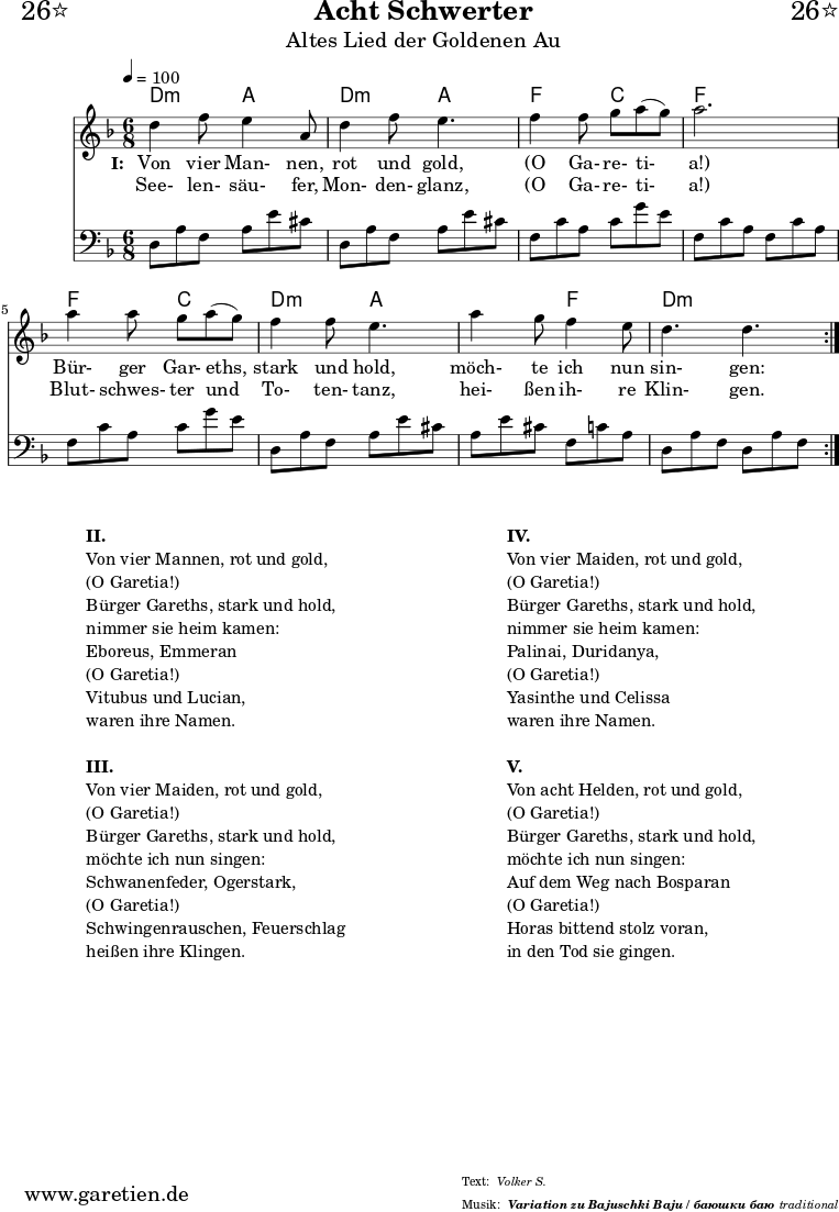 \header{
dedication="🙂26⭐"
title="Acht Schwerter"
subtitle="Altes Lied der Goldenen Au"
subsubtitle = "Variation zu Bajuschki Baju / баюшки баю"
meter="Volker S."
arranger="traditional"
}
myMusic = {
<<
\chords {
\germanChords
\set Staff.midiInstrument="acoustic guitar (nylon)"
\set chordChanges=##t
\time 6/8
\tempo 4=100
a4.:m e4. a4.:m e4.
c4. g4. c4. c4.
c4. g4. a4.:m e4.
e4. c4. a4.:m a4.:m
}
\relative {
\key c \major
\set Staff.midiInstrument="Clarinet"
\repeat volta 2 {
a'4 c8 b4 e,8 a4 c8 b4.
c4 c8 d8 e8( d8) e2.
e4 e8 d8 e8( d8) c4 c8 b4.
e4 d8 c4 b8 a4. a4.
}
}
\addlyrics {
\set stanza = "I: "
Von vier Man- nen, rot und gold,
"(O" Ga- re- ti- "a!)"
Bür- ger Gar- eths, stark und hold,
möch- te ich nun sin- gen:
}
\addlyrics {
See- len- säu- fer, Mon- den- glanz,
"(O" Ga- re- ti- "a!)"
Blut- schwes- ter und To- ten- tanz,
hei- ßen ih- re Klin- gen.
}
\relative a, {
\key c \major
\clef bass
\set Staff.midiInstrument="acoustic guitar (steel)"
\repeat volta 2 {
a8 e'8 c8 e8 b'8 gis8 a,8 e'8 c8 e8 b'8 gis8
c,8 g'8 e8 g8 d'8 b8 c,8 g'8 e8 c8 g'8 e8
c8 g'8 e8 g8 d'8 b8 a,8 e'8 c8 e8 b'8 gis8
e8 b'8 gis8 c,8 g'8 e8 a,8 e'8 c8 a8 e'8 c8
}
}
>>
}
\score {
\transpose a d' {
\myMusic
}
\layout { }
}
\markup {
\fill-line {
\hspace #1
\column {
\line {\bold {II.} }
\line {Von vier Mannen, rot und gold,}
\line {(O Garetia!)}
\line {Bürger Gareths, stark und hold,}
\line {nimmer sie heim kamen:}
\line {Eboreus, Emmeran}
\line {(O Garetia!)}
\line {Vitubus und Lucian,}
\line {waren ihre Namen.}
\vspace #1
\line {\bold {III.} }
\line {Von vier Maiden, rot und gold,}
\line {(O Garetia!)}
\line {Bürger Gareths, stark und hold,}
\line {möchte ich nun singen:}
\line {Schwanenfeder, Ogerstark,}
\line {(O Garetia!)}
\line {Schwingenrauschen, Feuerschlag}
\line {heißen ihre Klingen.}
}
\hspace #2
\column {
\line {\bold {IV.} }
\line {Von vier Maiden, rot und gold,}
\line {(O Garetia!)}
\line {Bürger Gareths, stark und hold,}
\line {nimmer sie heim kamen:}
\line {Palinai, Duridanya,}
\line {(O Garetia!)}
\line {Yasinthe und Celissa}
\line {waren ihre Namen.}
\vspace #1
\line {\bold {V.} }
\line {Von acht Helden, rot und gold,}
\line {(O Garetia!)}
\line {Bürger Gareths, stark und hold,}
\line {möchte ich nun singen:}
\line {Auf dem Weg nach Bosparan}
\line {(O Garetia!)}
\line {Horas bittend stolz voran,}
\line {in den Tod sie gingen.}
}
\hspace #1
}
}
\score {
\transpose a d' {
\unfoldRepeats {
\myMusic
}
}
\midi { }
}