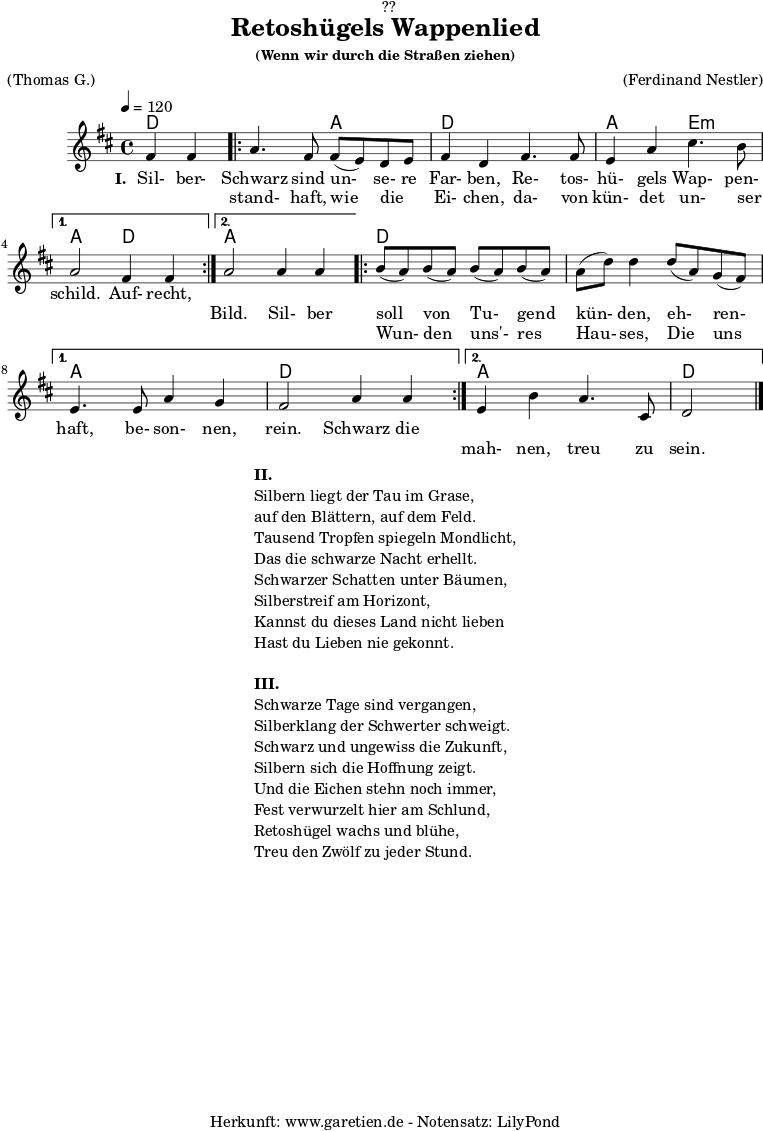 
\version "2.18.2"
 
\paper {
  print-page-number = ##f
}

\header{
  dedication = "🏰??"
  title = "Retoshügels Wappenlied"
  subsubtitle = "(Wenn wir durch die Straßen ziehen)"
  meter = "(Thomas G.)"
  arranger = "(Ferdinand Nestler)"
  tagline = "🏰 Herkunft: www.garetien.de - Notensatz: LilyPond 🏰"
}
 
myMusic = {
  <<

    \chords {
      \germanChords
      \set chordChanges=##t
      \set Staff.midiInstrument="acoustic guitar (nylon)"
      ees2 |
      \repeat volta 2 {
        ees2 bes2 | ees2
        ees2 | bes2 f2:m |
      }
      \alternative {
        {
          bes2 ees2 |
        }
        {
          bes2 bes2 |
        }
      }
      \repeat volta 2 {
        ees2 ees2 | ees2 ees2 | 
      }
      \alternative {
        {
          bes2 bes2 | ees2 ees2 |
        }
        {
          bes2 bes2 | ees2
        }     
      }
    }

    \relative c'' {
      \time 4/4
      \partial 2
      \tempo 4=120
      \key es \major
      \set Staff.midiInstrument="Oboe"
      g4 g4 |
      \repeat volta 2 {
        bes4. g8 g8( f8) ees8 f8 | g4 ees4
        g4. g8 | f4 bes4 d4. c8 | 
      } 
      \alternative {
        {
          bes2 g4 g4 |
        }
        {
          bes2 bes4 bes4 |
        }
      }
      \repeat volta 2 {
        c8( bes8) c8( bes8) c8( bes8) c8( bes8) | bes8( ees8) ees4
        ees8( bes8) aes8( g8) | 
      }
      \alternative {
        {
          f4. f8 bes4 aes4 | g2 bes4 bes4 |
        }
        {
          f4 c'4 bes4. d,8 | ees2 \bar "|."
        }
      }
    }
    \addlyrics {
      \set stanza = "I. "
      Sil- ber- Schwarz sind un- se- re Far- ben,
      Re- tos- hü- gels Wap- pen- schild.
      Auf- recht,

    }
    \addlyrics {
      _ _ stand- haft, wie die _ Ei- chen,
      da- von kün- det un- ser _ _ _ Bild.

      Sil- ber soll von Tu- gend kün- den,
      eh- ren- haft, be- son- nen, rein.
      
      Schwarz die 
    }
    \addlyrics {
      _ _ _ _ _ _ _ _ _ _ _ _ _ _ _ _ _ _ _ _ _
      Wun- den uns'- res Hau- ses,
      Die uns _ _ _ _ _ _ _ mah- nen, treu zu sein.
    }
  >>
}

\score {
  \transpose ees d {
    \myMusic
  }
  \layout { }
}

\markup {
  \fill-line {
    \hspace #1
    \column {
      \line { \bold { II. } }
      \line { Silbern liegt der Tau im Grase, }
      \line { auf den Blättern, auf dem Feld. }
      \line { Tausend Tropfen spiegeln Mondlicht, }
      \line { Das die schwarze Nacht erhellt. }
      \line { Schwarzer Schatten unter Bäumen, }
      \line { Silberstreif am Horizont, }
      \line { Kannst du dieses Land nicht lieben }
      \line { Hast du Lieben nie gekonnt. }
      \vspace #1
      \line { \bold { III. } }
      \line { Schwarze Tage sind vergangen, }
      \line { Silberklang der Schwerter schweigt. }
      \line { Schwarz und ungewiss die Zukunft, }
      \line { Silbern sich die Hoffnung zeigt. }
      \line { Und die Eichen stehn noch immer, }
      \line { Fest verwurzelt hier am Schlund, }
      \line { Retoshügel wachs und blühe, }
      \line { Treu den Zwölf zu jeder Stund. }
    }
    \hspace #1
  }
}

\score {
  \unfoldRepeats {
    \transpose ees d {
      \myMusic
    }
  }
  \midi { }
}
