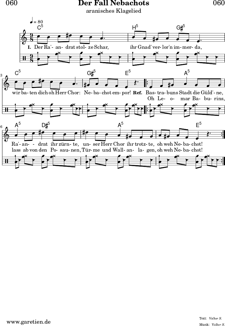 
\header{
  dedication = "🏰060"
  title = "Der Fall Nebachots"
  subtitle = "aranisches Klagelied"
  subsubtitle = ""
  poet = ""
  meter = "Volker S."
  composer = ""
  arranger = "Volker S."
}

myMusic = {
  <<

    \chords {
      \germanChords
      \set chordChanges=##t
      \set Staff.midiInstrument="sitar"
      \set Staff.midiMaximumVolume = #0.7
      c4:5 s4 c4:5 s4. |
      b4:5 s4 gis4:5 s4. |
      c4:5 s4 c4:5 s4. |
      gis4:5 s4 e4:5 s4. |
      \repeat volta 2 {
        e4:5 s4 a4:5 s4. |
        a4:5 s4 dis4:5 s4. |
        dis4:5 s4 a4:5 s4. |
        a4:5 s4 e4:5 s4. |
      }
      \fine
    }
    
    \relative c' {
      \time 9/8
      \key c \major
      \tempo 4=80
      \set Staff.beatStructure = 2,2,2,3
      \set Staff.midiInstrument="oboe"
      c'8 b8 c8 dis8 c8 b8 a4. |
      b8 a8 gis8 a8 gis8 f8 e4. |
      c'8 b8 c8 dis8 c8 b8 a4. |
      gis8 a8 gis8 f8 e4 r4. |
      \repeat volta 2 {
        e4 f8 gis8 a4 gis8 f8 gis8 |
        a4 b8 c8 dis4 c8 b8 c8 |
        dis4 c8 b8 a4 gis8 f8 gis8 |
        a8 gis8 a8 f8 e4 r4. |
      }
      \fine
    }
    
    \addlyrics {
      \set stanza = "I. "
      Der Ra'- an- drat stol- ze Schar,
      ihr Gnad' ver- lor'n im- mer- da,
      wir ba- ten dich oh Herr Chor:
      Ne- ba- chot em- por!
      \set stanza = "Ref. "
      Bas- tra- buns Stadt die Güld'- ne,
      Ra'- an- - drat ihr zürn- te,
      un- ser Herr Chor ihr trotz- te,
      oh weh Ne- ba- chot!
    }

    \addlyrics {
      _ _ _ _ _ _ _
      _ _ _ _ _ _ _
      _ _ _ _ _ _ _
      _ _ _ _ _ 
      Oh Le- o- mar Ba- bu- rins,
      lass ab von den Po- sau- nen,
      Tür- me und Wall- an- la- gen,
      oh weh Ne- ba- chot!
    }

    \drums {
      \set Staff.beatStructure = 2,2,2,3
      <toml cymch>8 hc8 <tomh cymr>8 hc8 <toml cyms>8 hc8 <tomh cymr>8 hc8 hc8 |
      <toml cymch>8 hc8 <tomh cymr>8 hc8 <toml cyms>8 hc8 <tomh cymr>8 hc8 hc8 |
      <toml cymch>8 hc8 <tomh cymr>8 hc8 <toml cyms>8 hc8 <tomh cymr>8 hc8 hc8 |
      <toml cymch>8 hc8 <tomh cymr>8 hc8 <toml cyms>8 hc8 <tomh cymr>8 hc8 hc8 |
      \repeat volta 2 {
        <toml cymch>8 hc8 <tomh cymr>8 hc8 <toml cyms>8 hc8 <tomh cymr>8 hc8 hc8 |
        <toml cymch>8 hc8 <tomh cymr>8 hc8 <toml cyms>8 hc8 <tomh cymr>8 hc8 hc8 |
        <toml cymch>8 hc8 <tomh cymr>8 hc8 <toml cyms>8 hc8 <tomh cymr>8 hc8 hc8 |
        <toml cymch>8 hc8 <tomh cymr>8 hc8 <toml cyms>8 hc8 <tomh cymr>8 hc8 hc8 |
      } 
      \fine
    }


  >>
}

\score {
  \transpose c c {
    \myMusic
  }
  \layout { }
}

\score {
  \unfoldRepeats
  \transpose c c {
    \myMusic
   }
  \midi { }
}